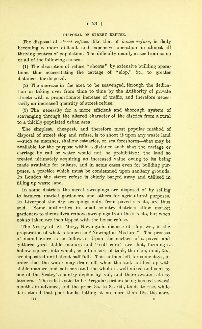 DISPOSAL OF STREET REFUSE. The disposal of street refuse^ like that of house refuse, is daily becoming a more difficult and expensive operation in almost all thriving centres of population. The difficulty mainly arises from some or all of the following causes :— (1) The absorption of refuse  shoots by extensive building opera- tions, thus necessitating the cartage of slop, &c., to greater distances for disposal. (2) The increase in the area to be scavenged, through the dedica- tion or taking over from time to time by the Authority of private streets with a proportionate increase of traffic, and therefore neces- sarily an increased quantity of street refuse. (3) The necessity for a more efficient and thorough system of scavenging through the altered character of the district from a rural to a thickly-populated urban area. The simplest, cheapest, and therefore most popular method of disposal of street slop and refuse, is to shoot it upon any waste land —such as marshes, shallow estuaries, or sea foreshores—that may be available for the purpose within a distance such that the cartage or carriage by rail or water would not be prohibitive; the land so treated ultimately acquiring an increased value owing to its being made available for culture, and in some cases even for building pur- poses, a practice which must be condemned upon sanitary grounds. In London the street refuse is chiefly barged away and utilised in filling up waste land. In some districts the street sweepings are disposed of by selling to farmers, market gardeners, and others for agricultural purposes. In Liverpool the dry sweepings only, from paved streets, are thus sold. Some authorities in small country districts allow market gardeners to themselves remove sweepings from the streets, but when not so taken are then tipped with the house refuse. The Vestry of Sfc. Mary, Newington, dispose of slop, &c., in the preparation of what is known as Newington Mixture. The process of manufacture is as follows :—Upon the surface of a paved and guttered yard stable manure and  soft core  are shot, forming a hollow square, into which, as into a sort of tank, the slop, mud, &c., are deposited until about half full. This is then left for some days, in order that the water may drain off, when the tank is filled up with stable manure and soft core and the whole is well mixed and sent to one of the Vestry's country depots by rail, and there awaits sale to farmers. The sale is said to be regular, orders being booked several months in advance, and the price, 3s. to 3s. 6d., tends to rise, while it is stated that poor lands, letting at no more than 12s. the acre, III c