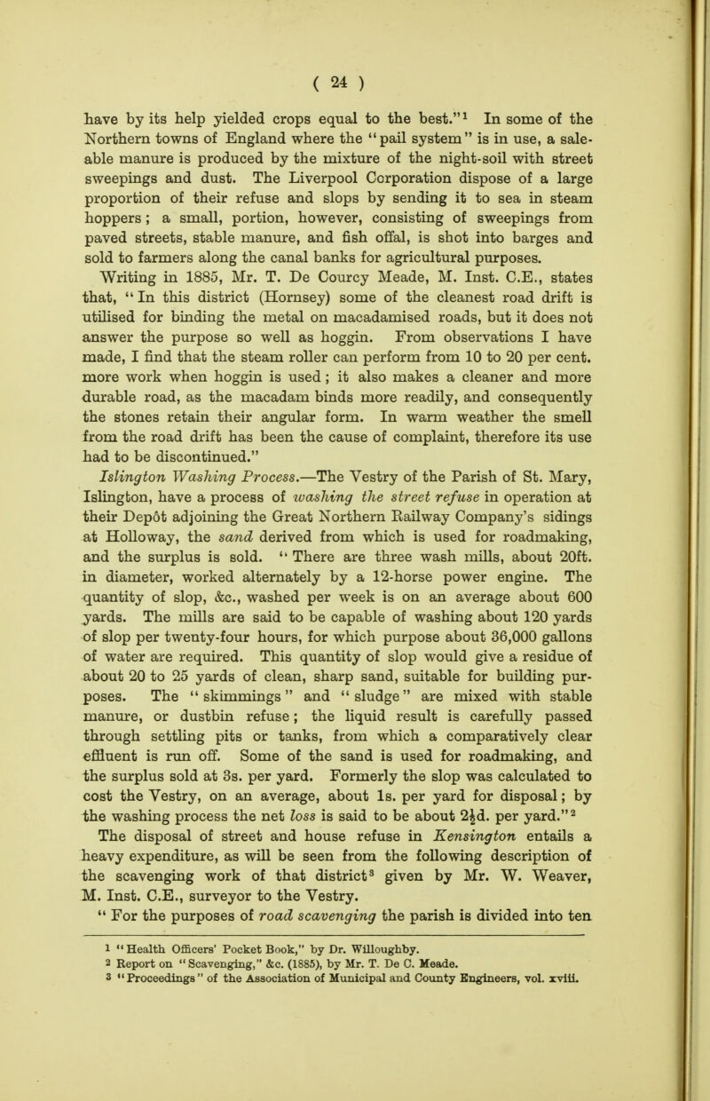 liave by its help yielded crops equal to the best. ^ In some of the Northern towns of England where the pail system is in use, a sale- able manure is produced by the mixture of the night-soil with street sweepings and dust. The Liverpool Corporation dispose of a large proportion of their refuse and slops by sending it to sea in steam hoppers; a small, portion, however, consisting of sweepings from paved streets, stable manure, and fish offal, is shot into barges and sold to farmers along the canal banks for agricultural purposes. Writing in 1885, Mr. T. De Courcy Meade, M. Inst. C.E., states that,  In this district (Hornsey) some of the cleanest road drift is utDised for binding the metal on macadamised roads, but it does not answer the purpose so well as hoggin. From observations I have made, I find that the steam roller can perform from 10 to 20 per cent, more work when hoggin is used; it also makes a cleaner and more durable road, as the macadam binds more readily, and consequently the stones retain their angular form. In warm weather the smell from the road drift has been the cause of complaint, therefore its use had to be discontinued. Islington Washing Process.—The Vestry of the Parish of St. Mary, Islington, have a process of luashing the street refuse in operation at their Dep6t adjoining the Great Northern Railway Company's sidings at Holloway, the sand derived from which is used for roadmaking, and the surplus is sold.  There are three wash mills, about 20ft. in diameter, worked alternately by a 12-horse power engine. The quantity of slop, &c., washed per week is on an average about 600 jards. The mills are said to be capable of washing about 120 yards of slop per twenty-four hours, for which purpose about 36,000 gallons of water are required. This quantity of slop would give a residue of about 20 to 25 yards of clean, sharp sand, suitable for building pur- poses. The skimmings and sludge are mixed with stable manure, or dustbin refuse; the liquid result is carefully passed through settling pits or tanks, from which a comparatively clear efifluent is run off. Some of the sand is used for roadmaking, and the surplus sold at 3s. per yard. Formerly the slop was calculated to cost the Vestry, on an average, about Is. per yard for disposal; by iihe washing process the net loss is said to be about 2^d. per yard.^ The disposal of street and house refuse in Kensington entails a heavy expenditure, as will be seen from the following description of the scavenging work of that district^ given by Mr. W. Weaver, M. Inst. C.E., surveyor to the Vestry.  For the purposes of road scavenging the parish is divided into ten 1 Health Officers' Pocket Book, by Dr. Willoughby. 2 Report on Scavenging, &c. (1885), by Mr. T. De C. Meade. 3 Proceedings of the Association of Municipal and County Engineers, vol. xviii.
