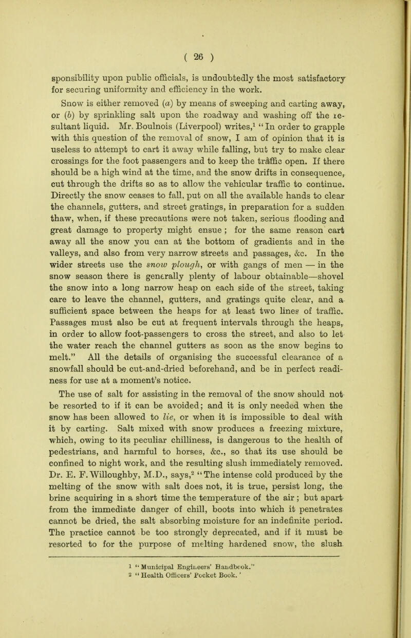 sponsibility upon public officials, is undoubtedly the most satisfactory for securing uniformity and efficiency in the work. Snow is either removed (a) by means of sweeping and carting away, or (b) by sprinkling salt upon the roadway and washing off the le- sultant liquid. Mr. Boulnois (Liverpool) writes,^ In order to grapple with this question of the removal of snow, I am of opinion that it is useless to attempt to cart it away while falling, but try to make clear crossings for the foot passengers and to keep the traffic open. If there should be a high wind at the time, and the snow drifts in consequence, cut through the drifts so as to allow the vehicular traffic to continue. Directly the snow ceases to fall, put on all the available hands to clear the channels, gutters, and street gratings, in preparation for a sudden thaw, when, if these precautions were not taken, serious flooding and great damage to property might ensue ; for the same reason cart away all the snow you can at the bottom of gradients and in the valleys, and also from very narrow streets and passages, &c. In the wider streets use the snow plough, or with gangs of men — in the snow season there is generally plenty of labour obtainable—shovel the snow into a long narrow heap on each side of the street, taking care to leave the channel, gutters, and gratings quite clear, and a sufficient space between the heaps for at least two lines of traffic. Passages must also be cut at frequent intervals through the heaps, in order to allow foot-passengers to cross the street, and also to let the water reach the channel gutters as soon as the snow begins to melt. All the details of organising the successful clearance of a snowfall should be cut-and-dried beforehand, and be in perfect readi- ness for use at a moment's notice. The use of salt for assisting in the removal of the snow should not be resorted to if it can be avoided; and it is only needed when the snow has been allowed to lie, or when it is impossible to deal with it by carting. Salt mixed with snow produces a freezing mixture, which, owing to its peculiar chilliness, is dangerous to the health of pedestrians, and harmful to horses, &c., so that its use should be confined to night work, and the resulting slush immediately removed. Dr. E. F.Willoughby, M.D., says,^ The intense cold produced by the melting of the snow with salt does not, it is true, persist long, the brine acquiring in a short time the temperature of the air; but apart from the immediate danger of chill, boots into which it penetrates cannot be dried, the salt absorbing moisture for an indefinite period. The practice cannot be too strongly deprecated, and if it must be resorted to for the purpose of melting hardened snow, the slush 1  Municipal Engineers' Handbcok. 2  Health Officers' Pocket Book. '