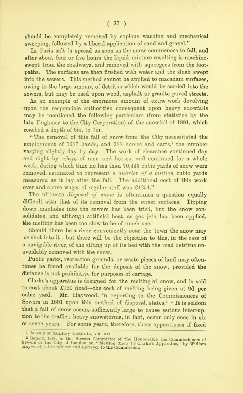 should be completely removed by copious washing and mechanical sweeping, followed by a liberal application of sand and gravel. In Paris salt is spread as soon as the snow commences to fall, and after about four or five hours the liquid mixture resulting is machine- swept from the roadways, and removed with squeegees from the foot- paths. The surfaces are then flushed with water and the slush swept into the sewers. This method cannot be applied to macadam surfaces, owing to the large amount of detritus which would be carried into the sewers, but may be used upon wood, asphalt or granite paved streets. As an example of the enormous amount of extra work devolving upon the responsible authorities consequent upon heavy snowfalls may be mentioned the following particulars (from statistics by the late Engineer to the City Corporation) of the snowfall of 1881, which reached a depth of 6in. to 7in.  The removal of this fall of snow from the City necessitated the employment of 1287 hands, and 288 horses and carts,^ the number varying slightly day by day. The work of clearance continued day and night by relays of men and horses, and continued for a whole week, during which time no less than 70,445 cubic yards of snow were removed, estimated to represent a quaf ter of a million cubic yards measured as it lay after the fall. The additional cost of this work over and above wages of regular staff was ^4254. The ultimate disposal of snoiu is oftentimes a question equally difficult with that of its removal from the street surfaces. Tipping down manholes into the sewers has been tried, but the snow con- solidates, and although artificial heat, as gas jets, has been applied, the melting has been too slow to be of much use. Should there be a river conveniently near the town the snow may oe shot into it; but there will be the objection to this, in the case of a navigable river, of the silting up of its bed with the road detritus un- avoidably removed with the snow. Public parks, recreation grounds, or waste pieces of land may often- times be found available for the deposit of the snow, provided the distance is not prohibitive for purposes of cartage. Clarke's apparatus is designed for the melting of snow, and is said to cost about ^120 fixed—the cost of melting being given at 9d. per cubic yard. Mr. Haywood, in reporting to the Commissioners of Sewers in 1881 upon this method of disposal, states,^  It is seldom that a fall of snow occurs sufficiently large to cause serious interrup- tion to the traffic; heavy snowstorms, in fact, occur only once in six or seven years. For some years, therefore, these apparatuses if fixed 1 Journal of Sanitary Institute, vol xvi. 2 Report, 1881, to the Streets Committee of the Honourable the Commissioners of Sewers of the City of London on Melting Snow by Clarke's Apparatus, by William Haywood, l-.te engineer and surveyor to the Commission.