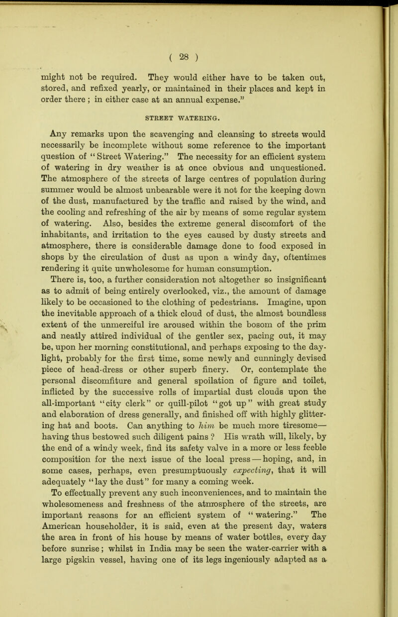 might not be required. They would either have to be taken out, stored, and refixed yearly, or maintained in their places and kept in order there ; in either case at an annual expense. STREET WATERING. Any remarks upon the scavenging and cleansing to streets would necessarily be incomplete without some reference to the important question of Street Watering. The necessity for an efficient system of watering in dry weather is at once obvious and unquestioned. The atmosphere of the streets of large centres of population during summer would be almost unbearable were it not for the keeping down of the dust, manufactured by the traffic and raised by the wind, and the cooling and refreshing of the air by means of some regular system of watering. Also, besides the extreme general discomfort of the inhabitants, and irritation to the eyes caused by dusty streets and atmosphere, there is considerable damage done to food exposed in shops by the circulation of dust as upon a windy day, oftentimes rendering it quite unwholesome for human consumption. There is, too, a further consideration not altogether so insignificant as to admit of being entirely overlooked, viz., the amount of damage likely to be occasioned to the clothing of pedestrians. Imagine, upon the inevitable approach of a thick cloud of dust, the almost boundless extent of the unmerciful ire aroused within the bosom of the prim and neatly attired individual of the gentler sex, pacing out, it may be, upon her morning constitutional, and perhaps exposing to the day- light, probably for the first time, some newly and cunningly devised piece of head-dress or other superb finery. Or, contemplate the personal discomfiture and general spoilation of figure and toilet, inflicted by the successive rolls of impartial dust clouds upon the all-important city clerk or quill-pilot got up with great study and elaboration of dress generally, and finished off with highly glitter- ing hat and boots. Can anything to liim be much more tiresome— having thus bestowed such diligent pains ? His wrath will, likely, by the end of a windy week, find its safety valve in a more or less feeble composition for the next issue of the local press — hoping, and, in some cases, perhaps, even presumptuously expecting, that it will adequately lay the dust for many a coming week. To effectually prevent any such inconveniences, and to maintain the wholesomeness and freshness of the atmosphere of the streets, are important reasons for an efficient system of watering. The American householder, it is said, even at the present day, waters the area in front of his house by means of water bottles, every day before sunrise; whilst in India may be seen the water-carrier with a large pigskin vessel, having one of its legs ingeniously adapted as a
