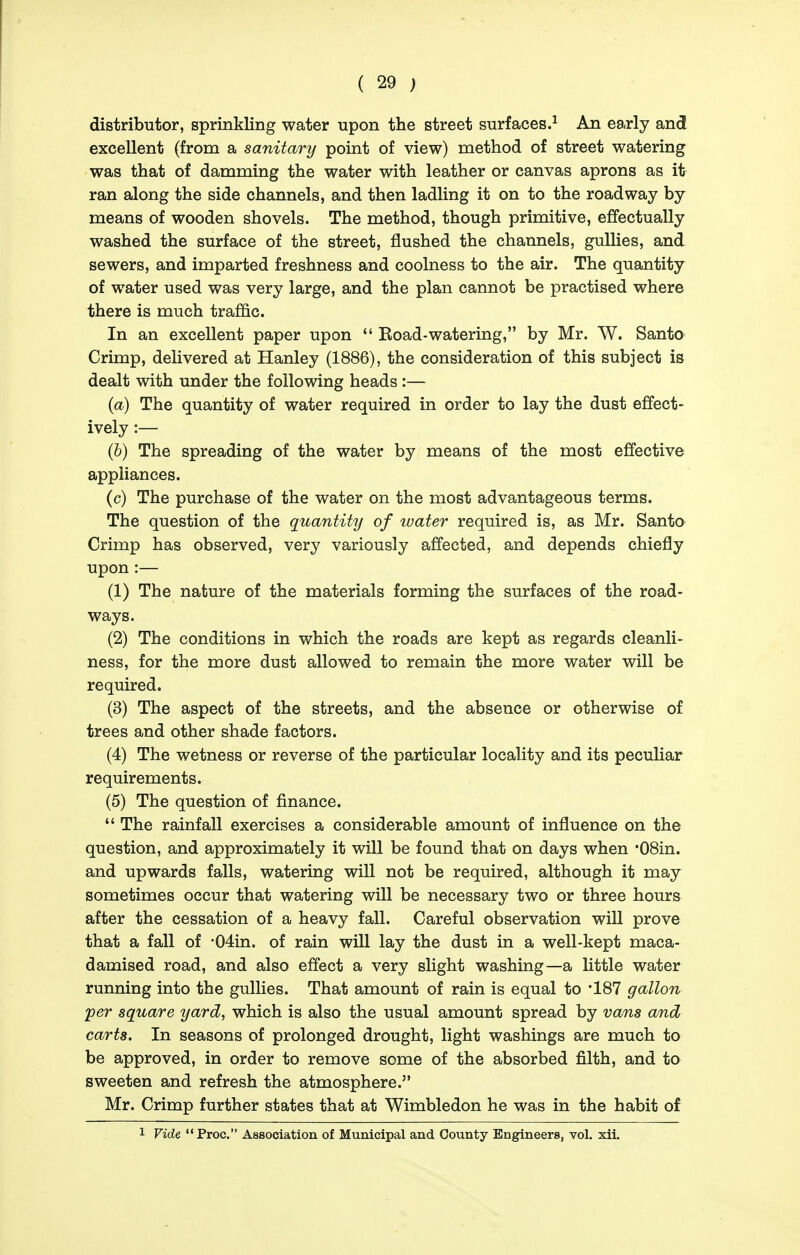 distributor, sprinkling water upon the street surfaces.^ An early and excellent (from a sanitary point of view) method of street watering was that of damming the water with leather or canvas aprons as it ran along the side channels, and then ladling it on to the roadway by means of wooden shovels. The method, though primitive, effectually washed the surface of the street, flushed the channels, gullies, and sewers, and imparted freshness and coolness to the air. The quantity of water used was very large, and the plan cannot be practised where there is much traffic. In an excellent paper upon  Koad-watering, by Mr. W. Santo Crimp, delivered at Hanley (1886), the consideration of this subject is dealt with under the following heads :— {a) The quantity of water required in order to lay the dust effect- ively :— (6) The spreading of the water by means of the most effective appliances. (c) The purchase of the water on the most advantageous terms. The question of the quantity of water required is, as Mr. Santo Crimp has observed, very variously affected, and depends chiefly upon :— (1) The nature of the materials forming the surfaces of the road- ways. (2) The conditions in which the roads are kept as regards cleanli- ness, for the more dust allowed to remain the more water will be required. (3) The aspect of the streets, and the absence or otherwise of trees and other shade factors. (4) The wetness or reverse of the particular locality and its peculiar requirements. (5) The question of finance.  The rainfall exercises a considerable amount of influence on the question, and approximately it will be found that on days when •08in. and upwards falls, watering will not be required, although it may sometimes occur that watering will be necessary two or three hours after the cessation of a heavy fall. Careful observation will prove that a fall of •04in. of rain will lay the dust in a well-kept maca- damised road, and also effect a very slight washing—a little water running into the gullies. That amount of rain is equal to '187 gallon per square yard, which is also the usual amount spread by vans and carts. In seasons of prolonged drought, light washings are much to be approved, in order to remove some of the absorbed filth, and to sweeten and refresh the atmosphere. Mr. Crimp further states that at Wimbledon he was in the habit of