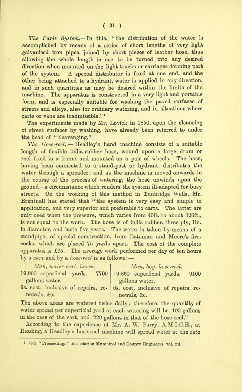 The Paris System.—In this, the distribution of the water is accomplished by means of a series of short lengths of very light galvanised iron pipes, joined by short pieces of leather hose, thus allowing the whole length in use to be turned into any desired direction when mounted on the light trucks or carriages forming part of the system. A special distributor is fixed at one end, and the other being attached to a hydrant, water is applied in any direction, and in such quantities as may be desired within the limits of the machine. The apparatus is constructed in a very light and portable form, and is especially suitable for washing the paved surfaces of streets and alleys, also for ordinary watering, and in situations where carts or vans are inadmissible. ^ The experiments made by Mr. Lovick in 1850, upon the cleansing of street surfaces by washing, have already been referred to under the head of  Scavenging. The Hose-reel. — Headley's hand machine consists of a suitable length of flexible india-rubber hose, wound upon a large drum or reel fixed in a frame, and mounted on a pair of wheels. The hose, having been connected to a stand-post or hydrant, distributes the water through a spreader; and as the machine is moved onwards in the course of the process of watering, the hose unwinds upon the ground—a circumstance which renders the system ill-adapted for busy streets. On the working of this method in Tunbridge Wells, Mr. Brentnall has stated that  the system is very easy and simple in application, and very superior and preferable to carts. The latter are only used when the pressure, which varies from 40ft. to about 326ft., is not equal to the work. The hose is of india-rubber, three-ply, lin. in diameter, and lasts five years. The water is taken by means of a standpipe, of special construction, from Bateman and Moore's fire- cocks, which are placed 75 yards apart. The cost of the complete apparatus is ^25. The average work performed per day of ten hours by a cart and by a hose-reel is as follows :— Man, water-cart, horse. 19,860 superficial yards. 7700 gallons water. 9s. cost, inclusive of repairs, re- newals, &c. Man, hoy, hose-reel. 19,860 superficial yards. 9100 gallons water. 6s. cost, inclusive of repairs, re- newals, &c. The above areas are watered twice daily; therefore, the quantity of water spread per superficial yard at each watering will be -193 gallons in the case of the cart, and 229 gallons in that of the hose-reel. According to the experience of Mr. A. W. Parry, A.M.I.C.E., at Beading, a Headley's hose-reel machine will spread water at the rate
