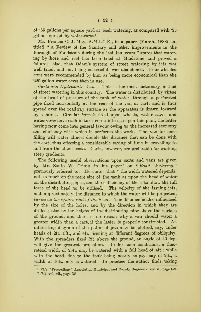 of '65 gallons per square yard at each watering, as compared with '25- gallons spread by water-carts.^ Mr. Francis C. J. May, A.M.I.CE., in a paper (March, 1888) en- titled  A Beview of the Sanitary and other improvements in the Borough of Maidstone during the last ten years, states that water- ing by hose and reel has been tried at Maidstone and proved a failure; also, that Odam's system of street watering by jets was well tried, and not being successful, was abandoned. Four-wheeled vans were recommended by him as being more economical than the 220-gallon water carts then in use. Carts and Hydrostatic Vans.—This is the most customary method of street watering in this country. The water is distributed, by virtue of the head of pressure of the tank of water, through a perforated pipe fixed horizontally at the rear of the van or cart, and is thus spread over the roadway surface as the apparatus is drawn forward by a horse. Circular barrels fixed upon wheels, water carts, and water vans have each in turn come into use upon this plan, the latter having now come into general favour owing to the increased economy and efficiency with which it performs the work. The van for once filling will water almost double the distance that can be done with the cart, thus effecting a considerable saving of time in travelling to and from the stand-posts. Carts, however, are preferable for working steep gradients. The following useful observations upon carts and vans are given by Mr. Santo W. Crimp in his paper^ on '^Boad Watering,'' previously referred to. He states that the width watered depends, not so much on the mere size of the tank as upon the head of water on the distributing pipes, and the sufficiency of these to allow the full force of the head to be utilised. The velocity of the issuing jets^ and, approximately, the distance to which the water will be projected, varies as the square root of the head. The distance is also influenced by the size of the holes, and by the direction in which they are drilled; also by the height of the distributing pipe above the surface of the ground, and there is no reason why a van should water a greater width than a cart, if the latter is properly constructed. An interesting diagram of the paths of jets may be plotted, say, under heads of 2ft., 3ft., and 4ft., issuing at different degrees of obliquity. With the spreaders fixed 2ft. above the ground, an angle of 40 deg. will give the greatest projection. Under such conditions, a theo- retical width of 25ft. may be watered with a full head of 4ft.; while with the head, due to the tank being nearly empty, say of 2ft., a width of 16ft. only is watered. In practice the author finds, taking 1 Vide Proceedinga Association Municipal and County Engineers, vol. ii., page 152. 2 Ihid. vol. xii,, page 238.