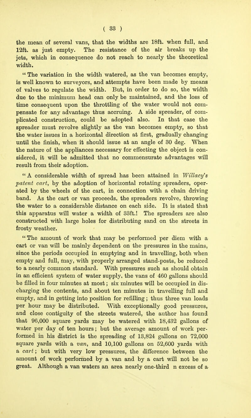 the mean of several vans, that the widths are 18ft. when full, and 12ft. as just empty. The resistance of the air breaks up the jets, which in consequence do not reach to nearly the theoretical width.  The variation in the width watered, as the van becomes empty, is well known to surveyors, and attempts have been made by means of valves to regulate the width. But, in order to do so, the width due to the minimum head can only be maintained, and the loss of time consequent upon the throttling of the water would not com- pensate for any advantage thus accruing. A side spreader, of com- plicated construction, could be adopted also. In that case the spreader must revolve slightly as the van becomes empty, so that the water issues in a horizontal direction at first, gradually changing until the finish, when it should issue at an angle of 30 deg. When the nature of the appliances necessary for effecting the object is con- sidered, it will be admitted that no commensurate advantages will result from their adoption.  A considerable width of spread has been attained in Willacy's patent cart, by the adoption of horizontal rotating spreaders, oper- ated by the wheels of the cart, in connection with a chain driving band. As the cart or van proceeds, the spreaders revolve, throwing the water to a considerable distance on each side. It is stated that this apparatus will water a width of 33ft.! The spreaders are also constructed with large holes for distributing sand on the streets in frosty weather.  The amount of work that may be performed per diem with a cart or van will be mainly dependent on the pressures in the mains, since the periods occupied in emptying and in travelling, both when empty and full, may, with properly arranged stand-posts, be reduced to a nearly common standard. With pressures such as should obtain in an efficient system of water supply, the vans of 460 gallons should be filled in four minutes at most; six minutes will be occupied in dis- charging the contents, and about ten minutes in travelling full and empty, and in getting into position for refilling ; thus three van loads per hour may be distributed. With exceptionally good pressures, and close contiguity of the streets watered, the author has found that 96,000 square yards may be watered with 18,432 gallons of water per day of ten hours; but the average amount of work per- formed in his district is the spreading of 13,824 gallons on 72,000 square yards with a van, and 10,100 gallons on 52,600 yards with a cart; but with very low pressures, the difference between the amount of work performed by a van and by a cart will not be so great. Although a van waters an area nearly one-third n excess of a
