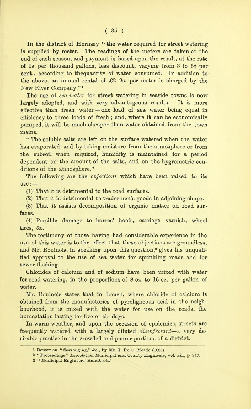 In the district of Hornsey  the water required for street watering is supplied by meter. The readings of the meters are taken at the end of each season, and payment is based upon the result, at the rate of Is. per thousand gallons, less discount, varying from 3 to 6f per cent., according to thequantity of water consumed. In addition to the above, an annual rental of .£2 2s. per meter is charged by the New Eiver Company. ^ The use of sea luater for street watering in seaside towns is now largely adopted, and with very advantageous results. It is more effective than fresh water — one load of sea water being equal in efficiency to three loads of fresh; and, where it can be economically pumped, it will be much cheaper than water obtained from the town mains.  The soluble salts are left on the surface watered when the water has evaporated, and by taking moisture from the atmosphere or from the subsoil when required, humidity is maintained for a period dependent on the amount of the salts, and on the hygrometric con- ditions of the atmosphere.^ The following are the objections which have been raised to its use:— (1) That it is detrimental to the road surfaces. (2) That it is detrimental to tradesmen's goods in adjoining shops. (3) That it assists decomposition of organic matter on road sur- faces. (4) Possible damage to horses' hoofs, carriage varnish, wheel tires, &c. The testimony of those having had considerable experience in the use of this water is to the effect that these objections are groundless, and Mr. Boulnois, in speaking upon this question,^ gives his unquali- fied approval to the use of sea Water for sprinkling roads and for sewer flushing. Chlorides of calcium and of sodium have been mixed with water for road watering, in the proportions of 8 oz. to 16 oz. per gallon of water. Mr. Boulnois states that in Kouen, where chloride of calcium is obtained from the manufactories of pyroligneous acid in the neigh- bourhood, it is mixed with the water for use on the roads, the humectation lasting for five or six days. In warm weather, and upon the occasion of epidemics, streets are frequently watered with a largely diluted disinfectant—a very de- sirable practice in the crowded and poorer portions of a district. 1 Report on Scavei ging, &c., by Mr. T. De 0. Meade (1885). 2 Proceedings Association Municipal and County Engineers, vol. xii., p. 243. 3  Municipal Engineers' Handbook.
