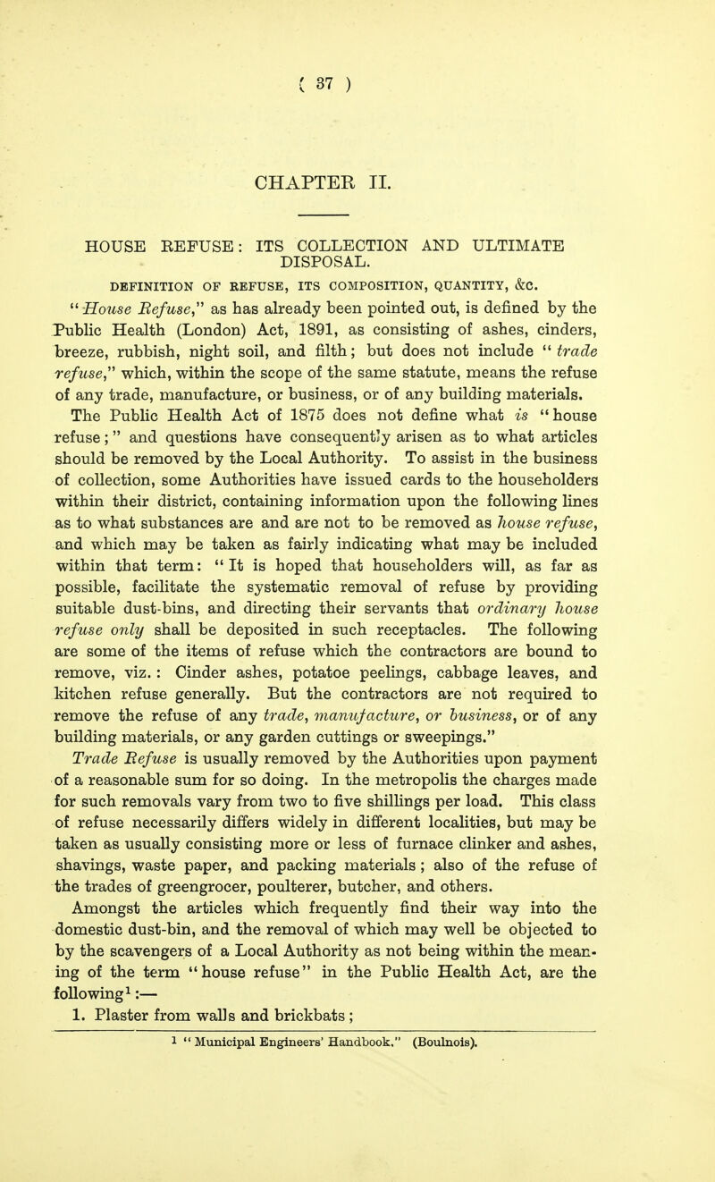 CHAPTER II. HOUSE REFUSE: ITS COLLECTION AND ULTIMATE DISPOSAL. DEFINITION OF REFUSE, ITS COMPOSITION, QUANTITY, &C.  House Refuse,'' as has already been pointed out, is defined by the Public Health (London) Act, 1891, as consisting of ashes, cinders, breeze, rubbish, night soil, and filth; but does not include trade refuse which, within the scope of the same statute, means the refuse of any trade, manufacture, or business, or of any building materials. The Public Health Act of 1875 does not define what is house refuse; and questions have consequently arisen as to what articles should be removed by the Local Authority. To assist in the business of collection, some Authorities have issued cards to the householders within their district, containing information upon the following lines as to what substances are and are not to be removed as house refuse, and which may be taken as fairly indicating what may be included within that term: It is hoped that householders will, as far as possible, facilitate the systematic removal of refuse by providing suitable dust-bins, and directing their servants that ordinary house refuse only shall be deposited in such receptacles. The following are some of the items of refuse which the contractors are bound to remove, viz.: Cinder ashes, potatoe peelings, cabbage leaves, and kitchen refuse generally. But the contractors are not required to remove the refuse of any trade, manufacture, or business, or of any building materials, or any garden cuttings or sweepings. Trade Befuse is usually removed by the Authorities upon payment of a reasonable sum for so doing. In the metropolis the charges made for such removals vary from two to five shilUngs per load. This class of refuse necessarily differs widely in different localities, but may be taken as usually consisting more or less of furnace clinker and ashes, shavings, waste paper, and packing materials; also of the refuse of the trades of greengrocer, poulterer, butcher, and others. Amongst the articles which frequently find their way into the domestic dust-bin, and the removal of which may well be objected to by the scavengers of a Local Authority as not being within the mean- ing of the term house refuse in the Public Health Act, are the following^:— 1. Plaster from walls and brickbats ; 1  Municipal Engineers'Handbook. (Boulnois).