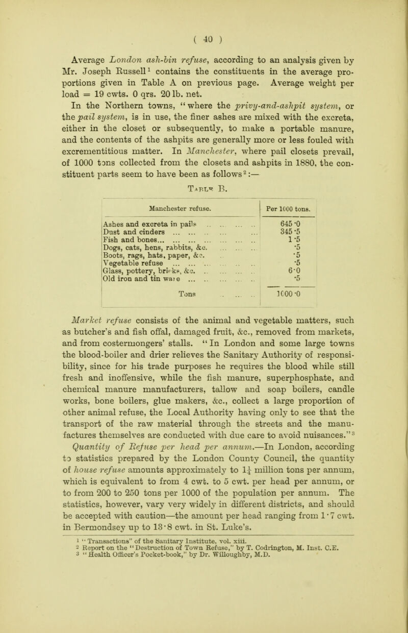 Average London ash-hin refuse, according to an analysis given by Mr. Joseph Kussell^ contains the constituents in the average pro- portions given in Table A on previous page. Average weight per load = 19 cwts. 0 qrs. 20 lb. net. In the Northern towns, where the jprivy-and-ashpit system, or the pail system, is in use, the finer ashes are mixed with the excreta, either in the closet or subsequently, to make a portable manure, and the contents of the ashpits are generally more or less fouled with excrementitious matter. In Manchester, where pail closets prevail, of 1000 tons collected from the closets and ashpits in 1880, the con- stituent parts seem to have been as follows :— Manchester refuse. Per 1000 tons. Ashes and excreta in pails .. .. 645 -0 Dust and cinders 345-5 Fish and bones 1-5 Dogs, cats, hens, rabbits, &c •5 Boots, rags, hats, paper, &e. '5 Vegetable refuse •5 Glass, pottery, bri' k.e, &a 6-0 Old iron and tin waie •5 Tons ICOO -0 MarJiet refuse consists of the animal and vegetable matters, such as butcher's and fish offal, damaged fruit, kc, removed from markets, and from costermongers' stalls. In London and some large towns the blood-boiler and drier relieves the Sanitary Authority of responsi- bility, since for his trade purposes he requires the blood while still fresh and inoffensive, while the fish manure, superphosphate, and chemical manure manufacturers, tallow and soap boilers, candle works, bone boilers, glue makers, &c., collect a large proportion of other animal refuse, the Local Authority having only to see that the transport of the raw material through the streets and the manu- factures themselves are conducted with due care to avoid nuisances.^ Quantity of Befuse x^er head per annum.—In London, according to statistics prepared by the London County Council, the quantity of house refuse amounts approximately to 1;^ million tons per annum, which is equivalent to from 4 cwt. to 5 cwt. per head per annum, or to from 200 to 250 tons per 1000 of the population per annum. The statistics, however, vary very widely in different districts, and should be accepted with caution—the amount per head ranging from 1 • 7 cwt. in Bermondsey up to 13*8 cwt. in St. Luke's. i Transactions of the yaiiitary Institute, vol. xiii. - Report on the Destruction of Town Refuse, by T. Codrington, M. Inst. C.E. 3 Health Officer's Pocket-book, by Dr. Willoughby, M.D.