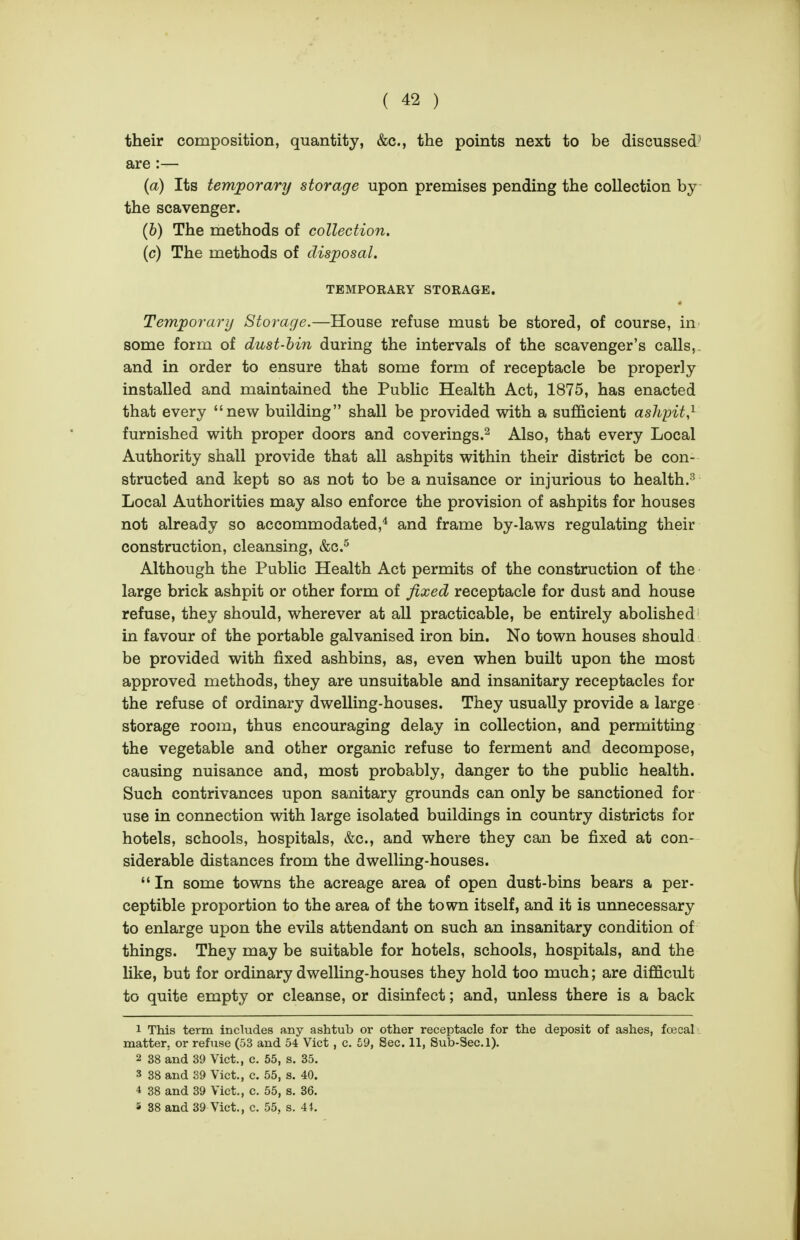 their composition, quantity, &c., the points next to be discussed:' are :— (a) Its temporary storage upon premises pending the collection by the scavenger. (6) The methods of collection. (c) The methods of disposal. TEMPORARY STORAGE. Temporary Storage.—House refuse must be stored, of course, in some form of dust-bin during the intervals of the scavenger's calls,, and in order to ensure that some form of receptacle be properly installed and maintained the Public Health Act, 1875, has enacted that every new building shall be provided with a sufficient ashpit,^ furnished with proper doors and coverings.^ Also, that every Local Authority shall provide that all ashpits within their district be con- structed and kept so as not to be a nuisance or injurious to health.^ Local Authorities may also enforce the provision of ashpits for houses not already so accommodated,* and frame by-laws regulating their construction, cleansing, &c.^ Although the Public Health Act permits of the construction of the large brick ashpit or other form of fixed receptacle for dust and house refuse, they should, wherever at all practicable, be entirely abolished in favour of the portable galvanised iron bin. No town houses should be provided with fixed ashbins, as, even when built upon the most approved methods, they are unsuitable and insanitary receptacles for the refuse of ordinary dwelling-houses. They usually provide a large storage room, thus encouraging delay in collection, and permitting the vegetable and other organic refuse to ferment and decompose, causing nuisance and, most probably, danger to the public health. Such contrivances upon sanitary grounds can only be sanctioned for use in connection with large isolated buildings in country districts for hotels, schools, hospitals, &c., and where they can be fixed at con- siderable distances from the dwelling-houses.  In some towns the acreage area of open dust-bins bears a per- ceptible proportion to the area of the town itself, and it is unnecessary to enlarge upon the evils attendant on such an insanitary condition of things. They may be suitable for hotels, schools, hospitals, and the like, but for ordinary dwelling-houses they hold too much; are difficult to quite empty or cleanse, or disinfect; and, unless there is a back 1 This term includes any ashtub or other receptacle for the deposit of ashes, fojcal matter, or refuse (53 and 54 Vict, c. 59, Sec. 11, Sub-Sec. 1). 2 38 and 39 Vict., c. 65, s. 35. 3 38 and 89 Vict., c. 55, s. 40. 4 38 and 39 Vict., c. 55, s. 36. s 38 and 39 Vict., c. 55, s. 41.