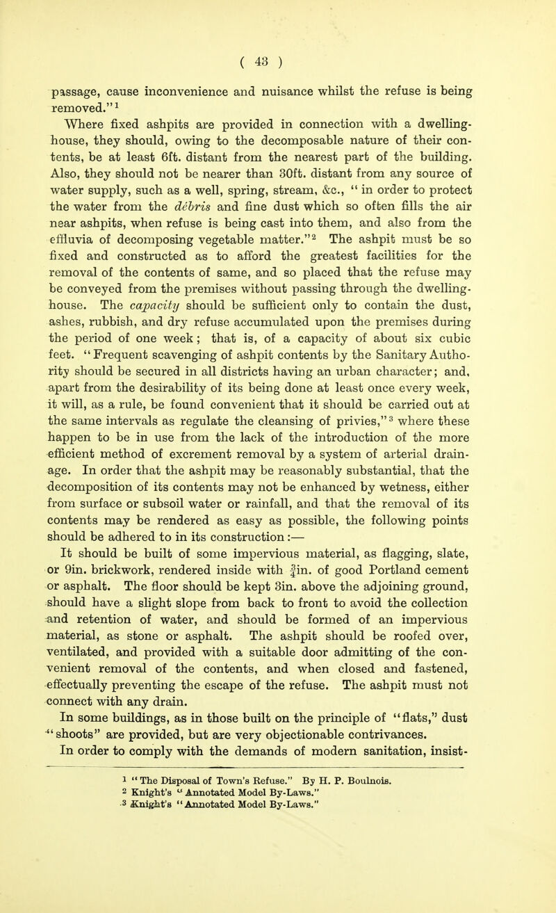 passage, cause inconvenience and nuisance whilst the refuse is being removed. ^ Where fixed ashpits are provided in connection with a dwelling- house, they should, owing to the decomposable nature of their con- tents, be at least 6ft. distant from the nearest part of the building. Also, they should not be nearer than 30ft. distant from any source of water supply, such as a well, spring, stream, &c.,  in order to protect the water from the debris and fine dust which so often fills the air near ashpits, when refuse is being cast into them, and also from the effluvia of decomposing vegetable matter.^ The ashpit must be so fixed and constructed as to afford the greatest facilities for the removal of the contents of same, and so placed that the refuse may be conveyed from the premises without passing through the dwelling- house. The capacity should be sufficient only to contain the dust, ashes, rubbish, and dry refuse accumulated upon the premises during the period of one week ; that is, of a capacity of about six cubic feet. Frequent scavenging of ashpit contents by the Sanitary Autho- rity should be secured in all districts having an urban character; and, apart from the desirability of its being done at least once every week, it will, as a rule, be found convenient that it should be carried out at the same intervals as regulate the cleansing of privies,^ where these happen to be in use from the lack of the introduction of the more efficient method of excrement removal by a system of arterial drain- age. In order that the ashpit may be reasonably substantial, that the decomposition of its contents may not be enhanced by wetness, either from surface or subsoil water or rainfall, and that the removal of its contents may be rendered as easy as possible, the following points should be adhered to in its construction :— It should be built of some impervious material, as flagging, slate, or 9in. brickwork, rendered inside with fin. of good Portland cement or asphalt. The floor should be kept 3in. above the adjoining ground, should have a slight slope from back to front to avoid the collection and retention of water, and should be formed of an impervious material, as stone or asphalt. The ashpit should be roofed over, ventilated, and provided with a suitable door admitting of the con- venient removal of the contents, and when closed and fastened, effectually preventing the escape of the refuse. The ashpit must not connect with any drain. In some buildings, as in those built on the principle of flats, dust shoots are provided, but are very objectionable contrivances. In order to comply with the demands of modern sanitation, insist- 1 The Disposal of Town's Refuse. By H. P. Boulnois. 2 Knight's  Annotated Model By-Laws. 3 Kuigkt'a Annotated Model By-Laws.