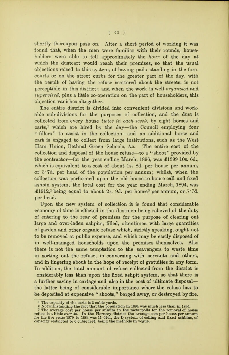 ( '13 ) shortly thereupon pass on. After a short period of working it was found that, when the men were familiar with their rounds, house- holders were able to tell approximately the hour of the day at which the dustcart would reach their premises, so that the usual objections raised to this system, of having pails standing in the fore- courts or on the street curbs for the greater part of the day, with the result of having the refuse scattered about the streets, is not perceptible in this district; and when the work is well organised and supervised, plus a little co-operation on the part of householders, this objection vanishes altogether. The entire district is divided into convenient divisions and work- able sub-divisions for the purposes of collection, and the dust is collected from every house twice in each iveeTi, by eight horses and carts,^ which are hired by the day—the Council employing four  fillers to assist in the collection—and an additional horse and cart is engaged to collect from large institutions, such as the West Ham Union, Bethnal Green Schools, &q. The entire cost of the collection and disposal of the house refuse—to a shoot provided by the contractor—for the year ending March, 1896, was ^1399 10s. 6d., which is equivalent to a cost of about Is. 8d. per house per annum, or 3*7d. per head of the population per annum; whilst, when the collection was performed upon the old house-to-house call and fixed ashbin system, the total cost for the year ending March, 1894, was j£1912,2 being equal to about 23. 9d. per house^ per annum, or 5'7d. per head. Upon the new system of collection it is found that considerable economy of time is efi'ected in the dustmen being relieved of the duty of entering to the rear of premises for the purpose of clearing out large and over-laden ashpits, filled, oftentimes, with large quantities of garden and other organic refuse which, strictly speaking, ought not to be removed at public expense, and which may be easily disposed of in well-managed households upon the premises themselves. Also there is not the same temptation to the scavengers to waste time in sorting out the refuse, in conversing with servants and others, and in lingering about in the hope of receipt of gratuities in any form. In addition, the total amount of refuse collected from the district is onsiderably less than upon the fixed ashpit system, so that there is a further saving in cartage and also in the cost of ultimate disposal— the latter being of considerable importance where the refuse has to be deposited at expensive  shoots, barged away, or destroyed by fire. 1 The capacity of the carts is 3 cubic yards. 2 Notwithstanding the fact that the population in 1894 was much less than in 1896. 3 The average cost per house per annum in the metropolis for the removal of house refuse is a little over 4s. In the Homsey district the average cost per house per annum for the five years 1879 to 1884 was 11 •02d., the D system of calling and fixed ashbins, of