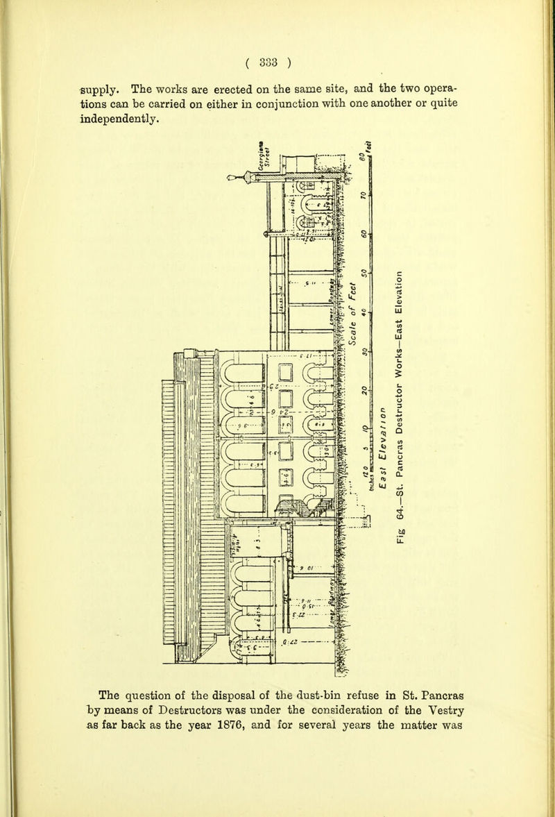 -supply. The works are erected on the same site, and the two opera- tions can be carried on either in conjunction with one another or quite independently. The question of the disposal of the dust-bin refuse in St. Pancras by means of Destructors was under the consideration of the Vestry as far back as the year 1876, and for several years the matter was