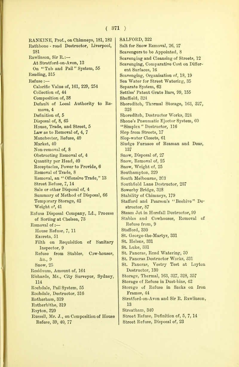 KANKINE, Prof., on Chimneys, 181, 182 Kathbone - road Destructor, Liverpool, 281 Eawlinson, Sir R.:— At Stratford-on-Avon, 13 On  Tub and Pail System, 55 Reading, 315 Refuse :— Calorific Value of, 161, 229, 254 Collection of, 44 Composition of, 38 Default of Local Authority to Re- move, 4 Definition of, 5 Disposal of, 8, 65 House, Trade, and Street, 5 Law as to Removal of, 4, 7 Manchester, Refuse, 40 Market, 40 Non-removal of, 8 Obstructing Removal of, 4 Quantity per Head, 40 Receptacles, Power to Provide, 6 Removal of Trade, 8 Removal, an  Offensive Trade, 13 Street Refuse, 7, 14 Sale or other Disposal of, 4 Summary of Method of Disposal, 66 Temporary Storage, 42 Weight o^ 41 Rsfuse Disposal Company, Ld., Process of Sorting at Chelsea, 73 Removal of:— House Refuse, 7, 11 Excreta, 51 Filth on Requisition of Sanitary Inspector, 9 Refuse from Stables, Cow-houses, &c., 9 Snow, 25 Residuum, Amount of, 164 Richards, Mr., City Surveyor, Sydney, 114 Rochdale, Pail System, 55 Rochdale, Destructor, 316 Rotherham, 319 Rotherhithe, 319 Roy ton, 320 Russell, Mr. J,, on Composition of House Refuse, 39, 40, 77 SALFORD, 322 Salt for Snow Removal, 26, 27 Scavengers to be Appointed, 8 Scavenging and Cleansing of Streets, 12 Scavenging, Comparative Cost on Differ- ent Surfaces, 16 Scavenging, Organisation of, 18, 19 Sea Water for Street Watering, 35 Separate System, 62 Settles' Patent Grate Ears, 99, 155 Sheffield, 324 Shoreditch, Thermal Storage, 163, 327,, 328 Shoreditch, Destructor Works, 324 Shone's Pneumatic Ejector System, 60  Simplex  Destructor, 116 Slop from Streets, 17 Slop-water Closets, 61 Sludge Furnace of Beaman and Deae, 137 Snow, Disposal of, 27 Snow, Removal of, 25 Snow, Weight of, 25 Southampton, 329 South Melbourne, 3C3 Southfield Lane Destructor, 207 Sowerby Bridge, 328 Stability of Chimneys, 179 Stafford and Pearson's Beehive De- structor, 87 Steam Jet in Horsfall Destructor, 99 Stables and Cowhouses, Removal of Refuse from, 9 Stafford, 330 St. George-the-Martyr, 331 St. Helens, 331 St. Luke, 331 St. Pancras, Road Watering, 30 St. Pancras Destructor Works, 331 St. Pancras, Vestry Test at Lsyton Destructor, 130 Storage, Thermal, 163, 327, 328, 357 Storage of Refuse in Dust-bins, 42 Storage of Refuse in Sacks on Iron Frames, 44 Stratford-on-Avon and Sir R. Rawlinson, 13 Streatham, 340 Street Refuse, Definition of, 5, 7, 14 , Street Refuse, Disposal of, 23