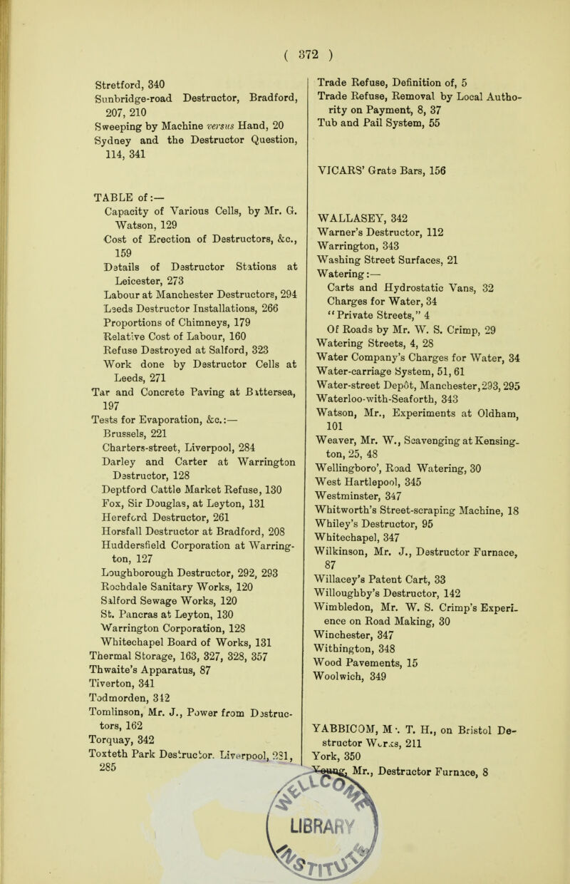 Stretford, 340 Sunbridge-road Destructor, Bradford, 207, 210 Sweeping by Machine versus Hand, 20 Sydney and the Destructor Question, 114, 341 TABLE of :— Capacity of Various Cells, by Mr. G. Watson, 129 Cost of Erection of Destructors, &c., 159 Details of Dastructor Stations at Leicester, 273 Labour at Manchester Destructors, 294 Lseds Destructor Installations, 266 Proportions of Chimneys, 179 Kelatlve Cost of Labour, 160 Kef use Destroyed at Salford, 323 Work done by Destructor Cells at Leeds, 271 Tar and Concrete Paving at Bittersea, 197 Tests for Evaporation, &c.:— Brussels, 221 Charters-street, Liverpool, 284 Darley and Carter at Warrington Destructor, 128 Deptford Cattle Market Refuse, 130 Fox, Sir Douglas, at Leyton, 131 Hereford Destructor, 261 Horsfall Destructor at Bradford, 208 Huddersfield Corporation at Warring- ton, 127 Loughborough Destructor, 292, 293 Rochdale Sanitary Works, 120 Silford Sewage Works, 120 St. Pancras at Leyton, 130 Warrington Corporation, 128 Whitechapel Board of Works, 131 Thermal Storage, 163, 327, 328, 357 Thwaite's Apparatus, 87 Tiverton, 341 Todmorden, 342 Tomlinson, Mr. J., Power from Destruc- tors, 162 Torquay, 342 Toxteth Park Destructor. Liverpool, 231, 285 Trade Refuse, Definition of, 5 Trade Refuse, Removal by Local Autho- rity on Payment, 8, 37 Tub and Pail System, 55 VJCARS' Grate Bars, 156 WALLASEY, 342 Warner's Destructor, 112 Warrington, 343 Washing Street Surfaces, 21 Watering:— Carts and Hydrostatic Vans, 32 Charges for Water, 34 Private Streets, 4 Of Roads by Mr. W. S. Crimp, 29 Watering Streets, 4, 28 Water Company's Charges for Water, 34 Water-carriage System, 51, 61 Water-street Depot, Manchester, 293, 295 Waterloo-with-Seaforth, 343 Watson, Mr., Experiments at Oldham, 101 Weaver, Mr. W., Scavenging at Kensing- ton, 25, 48 Wellingboro', Road Watering, 30 West Hartlepool, 345 Westminster, 347 Whitworth's Street-scraping Machine, 18 Whiley's Destructor, 95 Whitechapel, 347 Wilkinson, Mr. J., Destructor Furnace, 87 Willacey's Patent Cart, 33 Willoughby's Destructor, 142 Wimbledon, Mr. W. S. Crimp's Experi- ence on Road Making, 30 Winchester, 347 Withington, 348 Wood Pavements, Woolwich, 349 15 on Bristol De- YABBICOM, M-. T. H. structor W^rxs, 211 York, 350 Sf^gJjg, Mr., Destructor Furnace, 8 UBRARY