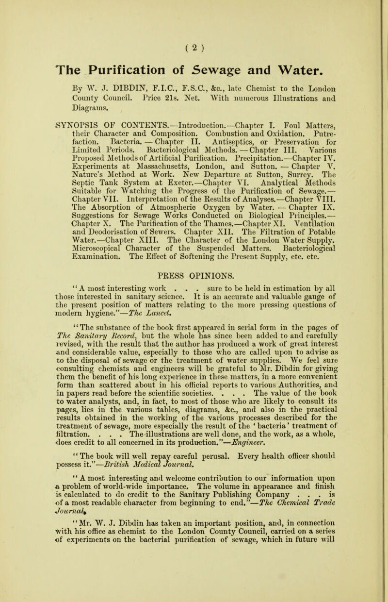 The Purification of Sewage and Water. By W. J. DIBDIN, F.I.C., F.S.C., &c., late Chemist to the London County Council. Price 21s. Net. With nuiueious Illustrations and Diagrams. SYNOPSIS OF CONTENTS.—Introduction.—Chapter I. Foul Matters, their Character and Composition. Combustion and Oxidation. Putre- faction. Bacteria. — Chapter II. Antiseptics, or Preservation for Limited Periods. Bacteriological Methods.—Chapter III. Various Proposed Methods of Artificial Purification. Precipitation.—Chapter IV. Experiments at Massachusetts, London, and Sutton. — Chapter V. Nature's Method at Work. New Departure at Sutton, Surrey. The Septic Tank System at Exeter.—Chapter VI. Analytical Methods Suitable for Watching the Progress of the Purification of Sewage.— Chapter VII. Interpretation of the Results of Analyses.—Chapter VIII. The Absorption of Atmospheric Oxygen by Water. — Chapter IX. Suggestions for Sewage Works Conducted on Biological Principles.— Chapter X. The Purification of the Thames.—Chapter XI. Ventilation and Deodorisation of Sewers. Chapter XII. The Filtration of Potable Water.—Chapter XIII. The Character of the London Water Supply. Microscopical Character of the Suspended Matters. Bacteriological Examination. The Effect of Softening ihe Present Supply, etc. etc. PRESS OPINIONS. A most interesting work . . . sure to be held in estimation by all those interested in sanitary science. It is an accurate and valuable gauge of the present position of matters relating to the more pressing questions of modern hygiene.—The Lancet, The substance of the book first appeared in serial form in the pages of The Sanitary Record, but the whole has since been added to and carefully revised, with the result that the author has produced a work of great interest and considerable value, especially to those who are called upon to advise as to the disposal of sewage or the treatment of water supplies. We feel sure consulting chemists and engineers will be grateful to Mr. Dibdin for giving them the benefit of his long experience in these matters, in a more convenient form than scattered about in his official reports to various Authorities, and in papers read before the scientific societies. . . . The value of the book to water analysts, and, in fact, to most of those who are likely to consult its pages, lies in the various tables, diagrams, &c., and also in the practical results obtained in the working of the various processes described for the treatment of sewage, more especially the result of the * bacteria' treatment of filtration. . . . The illustrations are well done, and the work, as a whole, <loes credit to all concerned in its production.—Engineer.  The book will well repay careful perusal. Every health officer should possess it.—British Medical Journal. '' A most interesting and welcome contribution to our information upon a problem of world-wide importance. The volume in appearance and finish is calculated to do credit to the Sanitary Publishing Company ... is of a most readable character from beginning to end.—The Chemical Trade Journal^ Mr. W. J. Dibdin has taken an important position, and, in connection with his office as chemist to the London County Council, carried on a series of experiments on the bacterial purification of sewage, which in future will