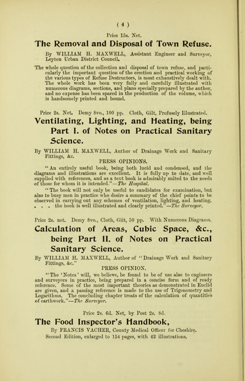 Price 15s. Xet. The Removal and Disposal of Town Refuse. By WILLIAM H. MAXWELL, Assistant Engineer and Surveyor, Leyton Urban District Council, The whole question of the collection and disposal of town refuse, and i)arti- cularly the important question of the erection and practical working of the various types of Refuse Destructors, is most exhaustively dealt with. The whole work has been very fully and carefully illustrated with numerous diagrams, sections, and plans specially prepared by the author, and no expense has been spared in the production of the volume, wliich is liandsomely printed and bound. Price 2s. Net, Demy 8vo., 100 pp. Cloth, Gilt, Profusely Illustrated. Ventilating, Lighting, and Heating, being Part I. of Notes on Practical Sanitary Science. By WILLIAM H. MAXWELL, Author of Drainage Work and Sanitary Fittings, &c. PRESS OPINIONS. An entirely useful book, being both lucid and condensed, and the •diagrams and illustrations are excellent. It is fully up to date, and well supplied with references, and as a text book is admirably suited to the needs ■of those for whom it is intended.—The Hospital.  The book will not only be useful to candidates for examination, but also to busy men in practice who desire a summary of the chief points to be observed in carrying out any schemes of ventilation, lighting, and heating. . . , the book is well illustrated and clearly i->rinted.—T/ic AS'^^rwyor. Price 2s. net. Demy 8vo., Cloth, Gilt, 50 pp. With Numerous Diagrams. Calculation of Areas, Cubic Space, &c., being Part II. of Notes on Practical Sanitary Science. By AVILLIAM H. MAXWELL, Author of  Drainage Work and Sanitary Fittings, &c. PRESS OPINION. The 'Notes'will, we believe, be found to be of use also to engineers and surveyors in practice, being prepared in a concise form and of ready reference. Some of the most important theories as demonstrated in Euclid are given, and a passing reference is made to the use of Trigonometry and Logarithms. The concluding chapter treats of the calculation of quantities of earthwork.—The Surveyor. Price 2s. Cd. Net, by Post 2s. 8d. The Food Inspector's Handbook, By FRANCIS VACHER, County Medical Officer lor Cheshire. Second Edition, enlarged to 154 pages, with 42 illustrations.