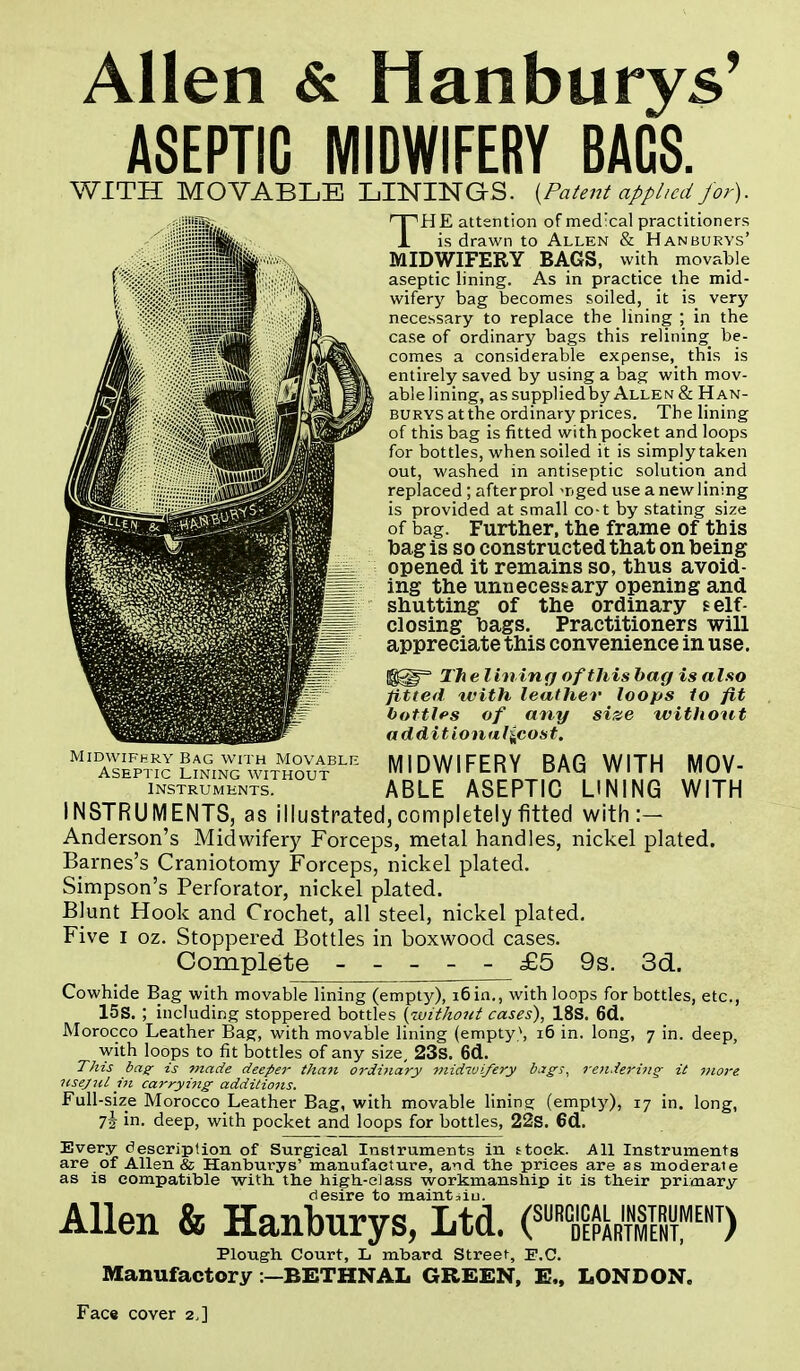 Allen & Hanburys' ASEPTIC MIDWIFERY BAGS. WITH MOVABLE LININGS. {Patent applied for). THE attention of medical practitioners is drawn to Allen & Hanburys' MIDWIFERY BAGS, with movable aseptic lining. As in practice the mid- wifery bag becomes soiled, it is very necessary to replace the lining ; in the case of ordinary bags this relining be- comes a considerable expense, this is entirely saved by using a bag with mov- ablelining, as supplied by Allen & Han- burys at the ordinary prices. The lining of this bag is fitted with pocket and loops for bottles, when soiled it is simply taken out, washed in antiseptic solution and replaced ; after prol >r>ged use a new lining is provided at small co-t by stating size of bag. Further, the frame of tbis bag is so constructed that on being opened it remains so, thus avoid- ing the unnecessary opening and shutting of the ordinary self- closing bags. Practitioners will appreciate this convenience in use. The lining of this bag is also fitted tvith leather loops to fit bottles of any size without additionul^cost. MIDWIFERY BAG WITH MOV- ABLE ASEPTIC LINING WITH INSTRUMENTS, as illustrated, completely fitted with :- Anderson's Midwifery Forceps, metal handles, nickel plated. Barnes's Craniotomy Forceps, nickel plated. Simpson's Perforator, nickel plated. Blunt Hook and Crochet, all steel, nickel plated. Five I oz. Stoppered Bottles in boxwood cases. Complete ----- £5 9s. 3d. Cowhide Bag with movable lining (empty), i6in., with loops for bottles, etc., 15S. ; including stoppered bottles {without cases), 18S. 6d. Morocco Leather Bag, with movable lining (empty\ 16 in. long, 7 in. deep, with loops to fit bottles of any size, 23s. 6d. This bag is made deeper than ordinary midwifery bags, rendering- it more usejnl in carrying additions. Full -size Morocco Leather Bag, with movable lining (empty), 17 in. long, 7J in. deep, with pocket and loops for bottles, 22s. 6d. Every description of Surgical Instruments in stock. All Instruments are of Allen & Hanburys' manufacture, aid the prices are as moderate as is compatible with the high-class workmanship ic is their primary desire to maintain. Allen & Hanburys, Ltd. (SURKR'SMENT) Midwifhry Bag with Movable Aseptic Lining without instruments. Plough Court, L mbard Street, E.C. Manufactory :—EETHNAL GREEN, E„ LONDON. Face cover 2,]