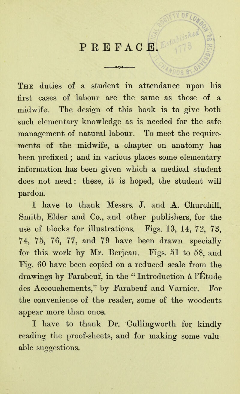 first cases of labour are the same as those of a midwife. The design of this book is to give both such elementary knowledge as is needed for the safe management of natural labour. To meet the require- ments of the midwife, a chapter on anatomy has been prefixed; and in various places some elementary information has been given which a medical student does not need : these, it is hoped, the student will pardon. I have to thank Messrs. J. and A. Churchill, Smith, Elder and Co., and other publishers, for the use of blocks for illustrations. Eigs. 13, 14, 72, 73, 74, 75, 76, 77, and 79 have been drawn specially for this work by Mr. Berjeau. Eigs. 51 to 58, and Eig. 60 have been copied on a reduced scale from the drawings by Farabeuf, in the  Introduction a FEtude des Accouchements, by Earabeuf and Varnier. Eor the convenience of the reader, some of the woodcuts appear more than once. I have to thank Dr. Cullingworth for kindly reading the proof-sheets, and for making some valu- able suggestions.