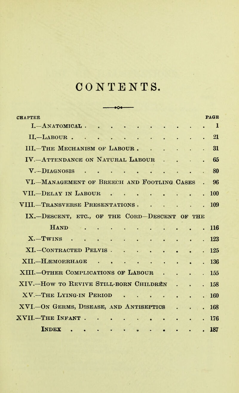 CONTENTS. CHAPTER PAGE I. — Anatomical 1 II. —Labour 21 III. —The Mechanism op Labour 31 IV. —Attendance on Natural Labour .... 65 V.-Diagnosis 80 VI.—Management of Breech and Footling Cases . 96 VII.—Delay in Labour 100 VIII.—Transverse Presentations 109 IX.—Descent, etc., of the Cord—Descent of the Hand 116 X.—Twins 123 XL—Contracted Pelvis 125 XII—Hemorrhage 136 XHI.—Other Complications of Labour . . . .155 XIV.—How to Revive Still-born Children . . .158 XV— The Lying-in Period 160 XVI.—On Germs, Disease, and Antiseptics ... 168 XVII.—The Infant 176 Index 187