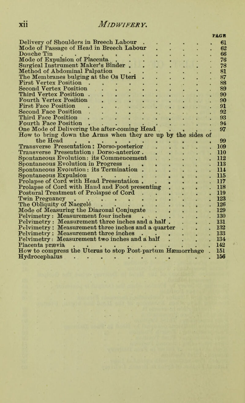 Pi.GR Delivery of Shoulders in Breech Labour 61 Mode of Passage of Head in Breech Labour 62 Donche Tin 66 Mode of Expulsion of Placenta 76 Surgical Instrument Maker's Binder 78 Method of Abdominal Palpation 81 The Membranes bulging at the Os Uteri 87 First Vertex Position 88 Second Vertex Position 89 Third Vertex Position 90 Fourth Vertex Position 90 First Face Position 91 Second Face Position 92 Third Face Position 93 Fourth Face Position 94 One Mode of Delivering the after-coming Head .... 97 How to bring down the Arms when they are up by the sides of the Head 99 Transverse Presentation: Dorso-posterior 109 Transverse Presentation: Dorso-anterior 110 Spontaneous Evolution: its Commencement ..... 112 Spontaneous Evolution in Progress 113 Spontaneous Evolution: its Termination 114 Spontaneous Expulsion 115 Prolapse of Cord with Head Presentation 117 Prolapse of Cord with Hand and Foot presenting .... 118 Postural Treatment of Prolapse of Cord 119 Twin Pregnancy 123 The Obliquity of Naegele 126 Mode of Measuring the Diagonal Conjugate 129 Pelvimetry: Measurement four inches 130 Pelvimetry : Measurement three inches and a half . . . .131 Pelvimetry : Measurement three inches and a quarter . . . 132 Pelvimetry : Measurement three inches 133 Pelvimetry: Measurement two inches and a half .... 134- Placenta prsevia 142 How to compress the Uterus to stop Post partum Hemorrhage . 151 Hydrocephalus . . 156