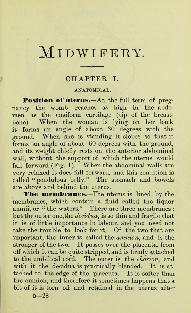 Midwifery. CHAPTER I. ANATOMICAL. Position of uterus.—At the full term of preg- nancy the womb reaches as high in the abdo- men as the ensiform cartilage (tip of the breast- bone). When the woman is lying on her back it forms an angle of about 30 degrees with the ground. When she is standing it slopes so that it forms an angle of about 60 degrees with the ground, and its weight chiefly rests on the anterior abdominal wall, without the support of Avhich the uterus would fall forward (Fig. 1). When the abdominal walls are very relaxed it does fall forward, and this condition is called pendulous belly. The stomach and bowels are above and behind the uterus. The membranes.-The uterus is lined by the membranes, which contain a fluid called the liquor amnii, or  the waters. There are three membranes : but the outer one,the decidua, is so thin and fragile that it is of little importance in labour, and you need not take the trouble to look for it. Of the two that are important, the inner is called the amnion, and is the stronger of the two. It passes over the placenta, from off which it can be quite stripped, and is firmly attached to the umbilical cord. The outer is the chorion, and with it the decidua is practically blended. It is at- tached to the edge of the placenta. It is softer than the amnion, and therefore it sometimes happens that a bit of it is torn off and retained in the uterus after b—28