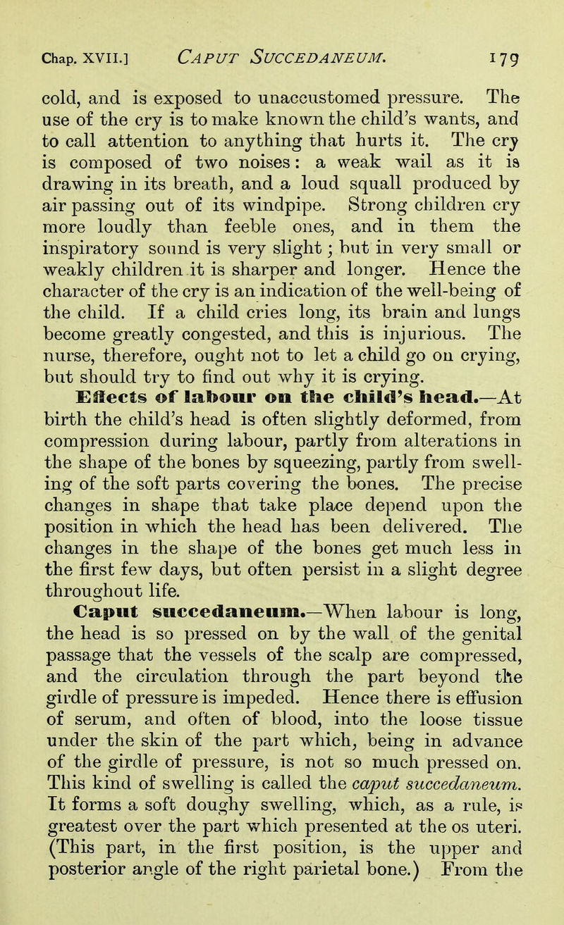 Chap, xvii.] Caput Succedaneum. iyg cold, and is exposed to unaccustomed pressure. The use of the cry is to make known the child's wants, and to call attention to anything that hurts it. The cry is composed of two noises: a weak wail as it is drawing in its breath, and a loud squall produced by air passing out of its windpipe. Strong children cry more loudly than feeble ones, and in them the inspiratory sound is very slight; but in very small or weakly children it is sharper and longer. Hence the character of the cry is an indication of the well-being of the child. If a child cries long, its brain and lungs become greatly congested, and this is injurious. The nurse, therefore, ought not to let a child go on crying, but should try to find out why it is crying. Effects of labour on ttie child's head.—At birth the child's head is often slightly deformed, from compression during labour, partly from alterations in the shape of the bones by squeezing, partly from swell- ing of the soft parts covering the bones. The precise changes in shape that take place depend upon the position in which the head has been delivered. The changes in the shape of the bones get much less in the first few days, but often persist in a slight degree throughout life. Caput succedaneum.—When labour is long, the head is so pressed on by the wall of the genital passage that the vessels of the scalp are compressed, and the circulation through the part beyond the girdle of pressure is impeded. Hence there is effusion of serum, and often of blood, into the loose tissue under the skin of the part which, being in advance of the girdle of pressure, is not so much pressed on. This kind of swelling is called the caput succedaneum. It forms a soft doughy swelling, which, as a rule, is greatest over the part which presented at the os uteri. (This part, in the first position, is the upper and posterior angle of the right parietal bone.) From the