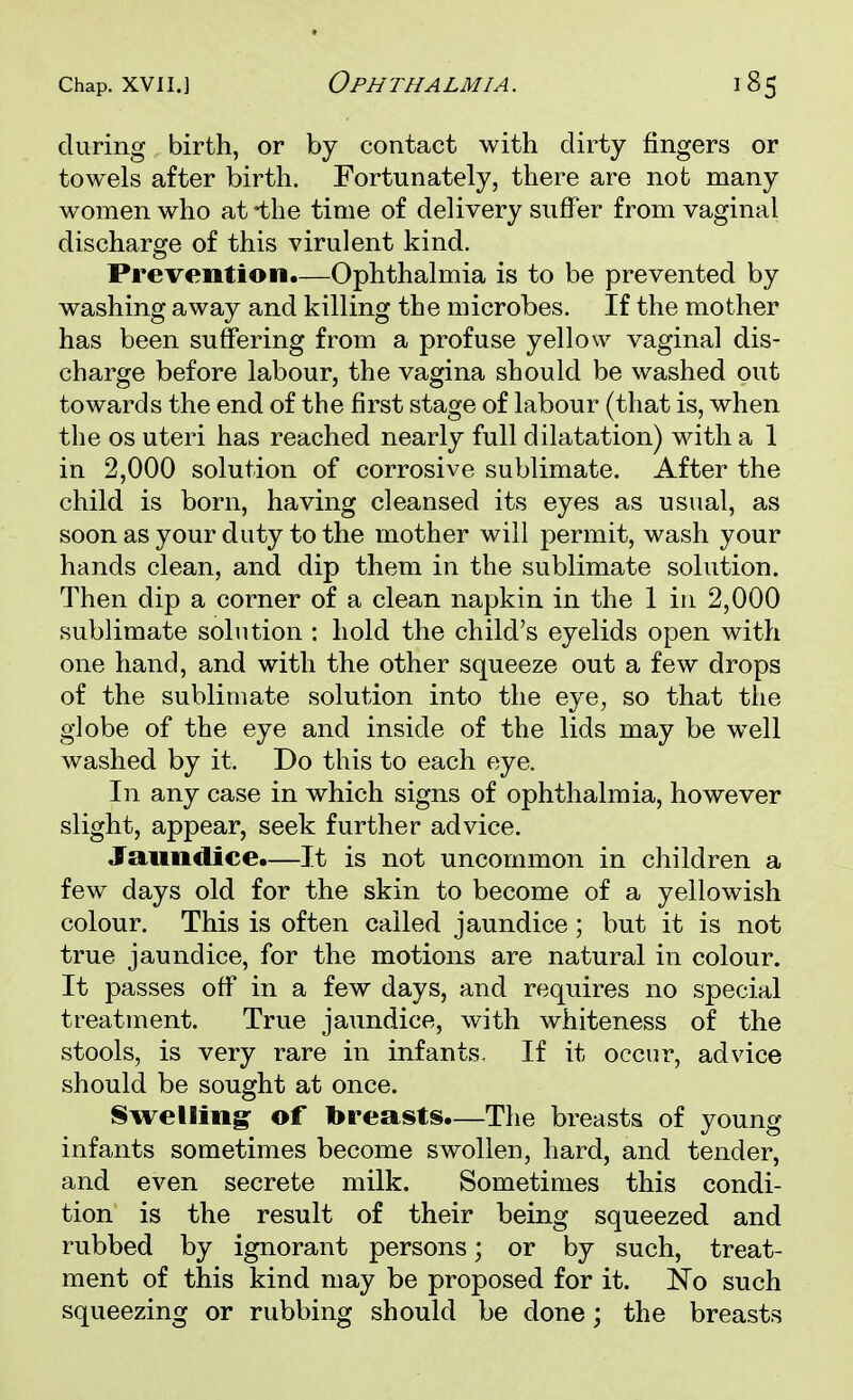 Chap, xvii.] Ophthalmia. during birth, or by contact with dirty fingers or towels after birth. Fortunately, there are not many women who at *the time of delivery suffer from vaginal discharge of this virulent kind. Prevention.—Ophthalmia is to be prevented by washing away and killing the microbes. If the mother has been suffering from a profuse yellow vaginal dis- charge before labour, the vagina should be washed out towards the end of the first stage of labour (that is, when the os uteri has reached nearly full dilatation) with a 1 in 2,000 solution of corrosive sublimate. After the child is born, having cleansed its eyes as usual, as soon as your duty to the mother will permit, wash your hands clean, and dip them in the sublimate solution. Then dip a corner of a clean napkin in the 1 in 2,000 sublimate solution : hold the child's eyelids open with one hand, and with the other squeeze out a few drops of the sublimate solution into the eye, so that the globe of the eye and inside of the lids may be well washed by it. Do this to each eye. In any case in which signs of ophthalmia, however slight, appear, seek further advice. Jaundice.—It is not uncommon in children a few days old for the skin to become of a yellowish colour. This is often called jaundice; but it is not true jaundice, for the motions are natural in colour. It passes off in a few days, and requires no special treatment. True jaundice, with whiteness of the stools, is very rare in infants. If it occur, advice should be sought at once. Swelling of breasts.—The breasts of young infants sometimes become swollen, hard, and tender, and even secrete milk. Sometimes this condi- tion is the result of their being squeezed and rubbed by ignorant persons; or by such, treat- ment of this kind may be proposed for it. No such squeezing or rubbing should be done; the breasts