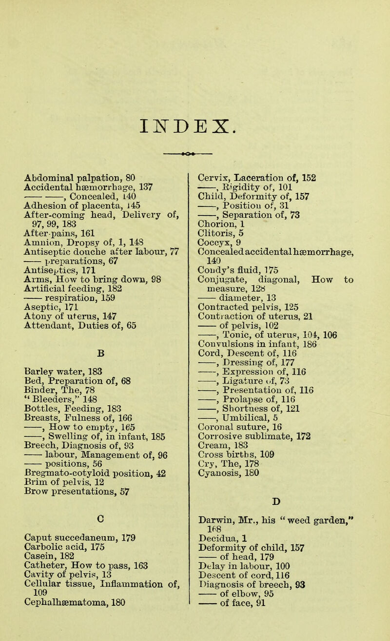 INDEX. Abdominal palpation, 80 Accidental haemorrhage, 137 , Concealed, 140 Adhesion of placenta, 145 After-coming head, Delivery of, 97, 99, 183 After-pains, 161 Amnion, Dropsy of, 1, 148 Antiseptic douche after labour, 77 preparations, 67 Antiseptics, 171 Arms, How to bring down, 98 Artificial feeding, 182 respiration, 159 Aseptic, 171 Atony of uterus, 147 Attendant, Duties of, 65 B Barley water, 183 Bed, Preparation of, 68 Binder, The, 78  Bleeders, 148 Bottles, Feeding, 183 Breasts, Fulness of, 166 , How to empty, 165 , Swelling of, in infant, 185 Breech, Diagnosis of, 93 labour, Management of, 96 positions, 56 Bregmato-cotyloid position, 42 Brim of pelvis, 12 Brow presentations, 57 C Caput succedaneum, 179 Carbolic acid, 175 Casein, 182 Catheter, How to pass, 163 Cavity of pelvis, 13 Cellular tissue, Inflammation of, 109 Cephalhematoma, 180 Cervix, Laceration of, 152 , Rigidity of, 101 Child, Deformity of, 157 , Positiou of, 31 , Separation of, 73 Chorion, 1 Clitoris, 5 Coccyx, 9 Concealed accidental haemorrhage, 140 Condy's fluid, 175 Conjugate, diagonal, How to measure, 128 diameter, 13 Contracted pelvis, 125 Contraction of uterus, 21 of pelvis, 102 , Tonic, of uterus, 104, 106 Convulsions in infant, 186 Cord, Descent of, 116 , Dressing of, 177 , Expression of, 116 , Ligature of, 73 , Presentation of, 116 , Prolapse of, 116 , Shortness of, 121 , Umbilical, 5 Coronal suture, 16 Corrosive sublimate, 172 Cream, 183 Cross birtbs, 109 Cry, The, 178 Cyanosis, 180 D Darwin, Mr., his weed garden, 168 Decidua, 1 Deformity of child, 157 of head, 179 Delay in labour, 100 Descent of cord, 116 Diagnosis of breech, 93 of elbow, 95 of face, 91