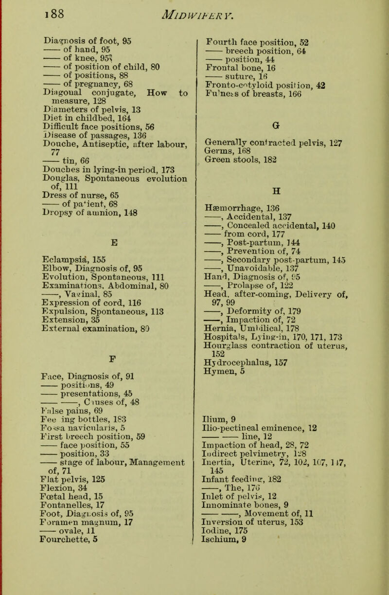 Diagnosis of foot, 95 of hand, 95 of knee, 95> of position of child, 80 of positions, 88 of pregnancy, 68 Diagoual conjugate, How to measure, 128 Diameters of pelvis, 13 Diet in childbed, 164 Difficult face positions, 56 Disease of passages, 136 Douche, Antiseptic, after labour, 77 tin, 66 Douches in lying-in period, 173 Douglas, Spontaneous evolution of, 111 Dress of nurse, 65 of parent, 68 Dropsy of amnion, 148 E Eclampsia, 155 Elbow, Diagnosis of, 95 Evolution, Spontaneous, 111 Examinations, Abdominal, 80 , Vaginal, 85 Expression of cord, 116 Expulsion, Spontaneous, 113 Extension, 35 External examination, 80 F Face, Diagnosis of, 91 positions, 49 presentations, 45 , C uises of, 48 False pains, 69 Fee ing bottles, 183 Fo^sa navicularis, 5 First Lireech position, 59 face position, 55 position, 33 stage of labour, Management of, 71 Flat pelvis, 125 Flexion, 34 Foetal head, 15 Fontanelles, 17 Foot, Diagnosis of, 95 Foramen magnum, 17 ovale, 11 Fourchette, 5 Fourth face position, 52 breech position, 64 position, 44 Frontal bone, 16 suture, IS Fronto-c^tyloid position, 42 Fu'nets of breasts, 166 G Generally contracted pelvis, 127 Gerins, 168 Green stools, 182 H Haemorrhage, 136 , Accidental, 137 , Concealed accidental, 140 from cord, 177 , Post-partum, 144 , Prevention of, 74 , Secondary post partum, 145 , Unavoidable, 137 Hand, Diagnosis of, 05 , Prolapse of, 122 Head, after-coming, Delivery of, 97 99 ,' Deformity of, 179 , Impaction of, 72 Hernia, Umbilical, 178 Hospitals, Lying-in, 170, 171, 173 Hourglass contraction of uterus, 152 Hydrocephalus, 157 Hymen, 5 Ilium, 9 Ilio-pectineal eminence, 12 line, 12 Impaction of head, 28, 72 Indirect pelvimetry, 128 Inertia, Uterine, 72, 102, 107, 117, 145 Infant feedh.sr, 182 , The, 176 Inlet of pelvis, 12 Innominate bones, 9 , Movement of, 11 Inversion of uterus, 153 Iodine, 175 Ischium, 9