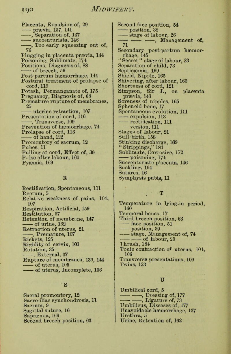 Placenta, Expulsion of, 29 praevia, 137, 141 , Separation of, 137 ■ succenturiata, 146 , Too early squeezing out of, 76 Plugging in placenta praevia, 144 Poisoning, Sublimate, 174 Positions, Diagnosis of, 88 of breech, 59 Poat-partum haemorrhage, 144 Postural treatment of prolapse of cord,119 Potash, Permanganate of, 175 Pregnancy, Diagnosis of, 68 Premature rupture of membranes, 25 uterine retraction, 107 Presentation of cord, 116 , Transverse, 109 Prevention of haemorrhage, 74 Prolapse of cord, 116 of hand, 122 Promontory of sacrum, 12 Pubes, 11 Pulling at cord, Effect of, 30 P .lse after labour, 160 Pyaemia, 169 R Rectification, Spontaneous, 111 Rectum, 5 Relative weakness of pains, 104, 107 Respiration, Artificial, 159 Restitution, 37 Retention of membrane, 147 of urine, 162 Retraction of uterus, 21 , Premature, 107 Rickets, 125 Rigidity of cervix, 101 Rotation, 35 , External, 37 Rupture of membranes, 139, 144 of uterus, lo5 of uterus, Incomplete, 106 S Sacral promontory, 12 tsacro-iliac synchondrosis, 11 Sacrum, 9 Sagittal suture, 16 Sapraemia, 169 Second breech position, 63 Second face position, 54 position, 38 stage of labour, 26 , Maua^ement of, 71 Secondary post-partum haemor- rhage, 145 ' Secret stage of labour, 23 Separation of child, 73 Septicaemia, 169 Shield, Nipple, 165 Shivering, after labour, 160 Shortness of cord, 121 Simpson, Sir J., on placenta praevia, 143 Soreness of nipples, 165 Sphenoid bone, 17 Spontaneous evolution, 111 expulsion, 113 rectification, 111 version, 111 Stage* of labour, 21 Still-birth, 158 Stinkin? discharge, 169  Strippings, 183 Sublimate, Corrosive, 172 poisoning, 174 Succenturiate p^centa, 146 Suckling, 164 Sutures, 16 Symphysis pubis, 11 T Temperature in lying-in period, 160 Temporal bones, 17 Third breech position, 63 face position, 51 position, 39 stage, Management of, 74 of labour, 29 'I hrush, 184 Tonic contraction of uterus, 101, 106 Transverse presentations, 109 Twins, 123 U Umbilical cord, 5 , Dressing of, 177 , Ligature of, 73 Umbilicus, Diseases of, 177 Unavoidable haemorrhage, 137 Urethra, 5 Urine, Retention of, 162