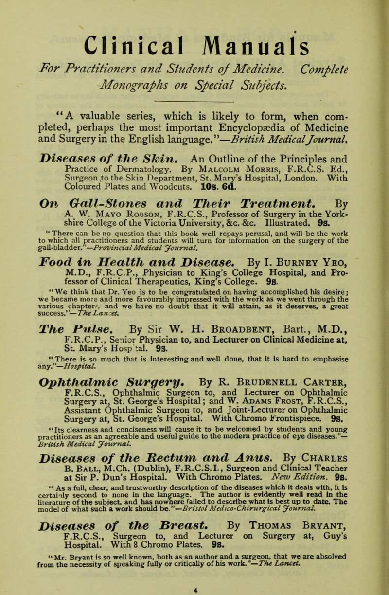 Clinical Manuals For Practitioners and Students of Medicine. Complete Monographs on Special Subjects. A valuable series, which is likely to form, when com- pleted, perhaps the most important Encyclopaedia of Medicine and Surgery in the English language.—British MedicalJournal. Diseases of the Skin. An Outline of the Principles and Practice of Dermatology. By Malcolm Morris, F.R.C.S. Ed., Surgeon to the Skin Department, St. Mary's Hospital, London. With Coloured Plates and Woodcuts. 10s. 6d. On Gail-Stones and Their Treatment. By A. ^ W. Mayo Robson, F.R.C.S., Professor of Surgery in the York- shire College of the Victoria University, &c. &c. Illustrated. 9s.  There can be no question that this book well repays perusal, and will be the work to which all practitioners and students will turn for information on the surgery of the gall-bladder.—Provincial Medical Journal. Food in Health and Disease. By I. Burney Yeo, M.D., F.R.C.P., Physician to King's College Hospital, and Pro- fessor of Clinical Therapeutics, King's College. 9s. We think that Dr. Yeo is to be congratulated on having accomplished his desire; we became more and more favourably impressed with the work as we went through the various chapter-, and we have no doubt that it will attain, as it deserves, a great success.''— The Lanset. The Pulse. By Sir W. H. Broadbent, Bart., M.D., F.R.C.P., Senior Physician to, and Lecturer on Clinical Medicine at, St. Mary's Hosp'tal. 93.  There is so much that is interesting and well done, that It Is hard to emphasise any. —Hospital. Ophthalmic Surgery, By R. Brudenell Carter, F.R.C.S., Ophthalmic Surgeon to, and Lecturer on Ophthalmic Surgery at, St. George's Hospital; and W. Adams Frost, F.R.C.S., Assistant Ophthalmic Surgeon to, and Joint-Lecturer on Ophthalmic Surgery at, St. George's Hospital. With Chromo Frontispiece. 9s.  Its clearness and conciseness will cause it to be welcomed by students and young practitioners as an agreeable and useful guide to the modern practice of eye diseases.— British Medical Journal. Diseases of the Rectum, and Anus. By Charles B. Ball, M.Ch. (Dublin), F.R.C.S.I., Surgeon and Clinical Teacher at Sir P. Dun's Hospital. With Chromo Plates. New Edition. 98.  As a full, clear, and trustworthy description of the diseases which It deals with, it is certainly second to none in the language. The author is evidently well read in the literature of the subject, and has nowhere failed to describe what is best up to date. The model of what such a work should ha.—Bristol Medico-Chirurgical Journal. Diseases of the Breast. By Thomas Bryant, F.R.C.S., Surgeon to, and Lecturer on Surgery at, Guy's Hospital. With 8 Chromo Plates. 9s.  Mr. Bryant is so well known, both as an author and a surgeon, that we are absolved from the necessity of speaking fully or critically of his work.— The Lancet.