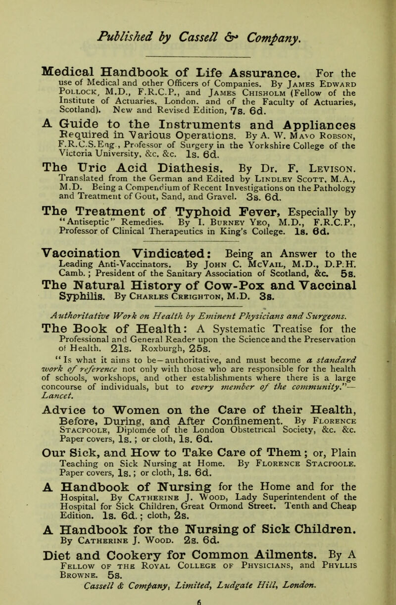 Medical Handbook of Life Assurance. For the use of Medical and other Officers of Companies. By James Edward Pollock, M.D., F.R.C.P., and James Chisholm (Fellow of the Institute of Actuaries, London, and of the Faculty of Actuaries, Scotland). New and Revised Edition, 7s. 6d. A Guide to the Instruments and Appliances Bequired in Various Operations. By A. W. Mavo Robson, F.R.C.S.Eag , Professor of Surgery in the Yorkshire College of the Victoria University, &c. &c. Is. 6d. The Uric Acid Diathesis. By Dr. F. Levison. Translated from the German and Edited by Lindley Scott, M.A., M.D. Being a Compendium of Recent Investigations on the Pathology and Treatment of Gout, Sand, and Gravel. 3s. 6d. The Treatment of Typhoid Fever, Especially by Antiseptic Remedies. By I. Burney Yeo, M.D., F.R.C.P., Professor of Clinical Therapeutics in King's College. Is. 6d. Vaccination Vindicated: Being an Answer to the Leading Anti-Vaccinators. By John C. McVail, M.D., D.P.H. Camb. ; President of the Sanitary Association of Scotland, &c. 5s. The Natural History of Cow-Pox and Vaccinal Syphilis. By Charles Creighton, M.D. 3s. Authoritative Work on Health by Eminent Physicians and Surgeons. The Book of Health: A Systematic Treatise for the Professional and General Reader upon the Science and the Preservation of Health. 21s. Roxburgh, 25s. Is what it aims to be—authoritative, and must become a standard work of reference not only with those who are responsible for the health of schools, workshops, and other establishments where there is a large concourse of individuals, but to every member of the community.'''— Lancet. Advice to Women on the Care of their Health, Before, During, and After Confinement. By Florence Stacpoole, Dip!om£e of the London Obstetrical Society, &c. &c. Paper covers, Is. ; or cloth, Is. 6d. Our Sick, and How to Take Care of Them; or, Plain Teaching on Sick Nursing at Home. By Florence Stacpoole. Paper covers, Is.; or cloth, Is. 6d. A Handbook Of Nursing for the Home and for the Hospital. By Catherine J. Wood, Lady Superintendent of the Hospital for Sick Children, Great Ormond Street. Tenth and Cheap Edition. Is. 6d.; cloth, 2s. A Handbook for the Nursing of Sick Children. By Catherine J. Wood. 2s. 6d. Diet and Cookery for Common Ailments. By A Fellow of the Royal College of Physicians, and Phyllis Browne. 5s. Cassell & Company\ Limited, Ludgaie Hill, London.