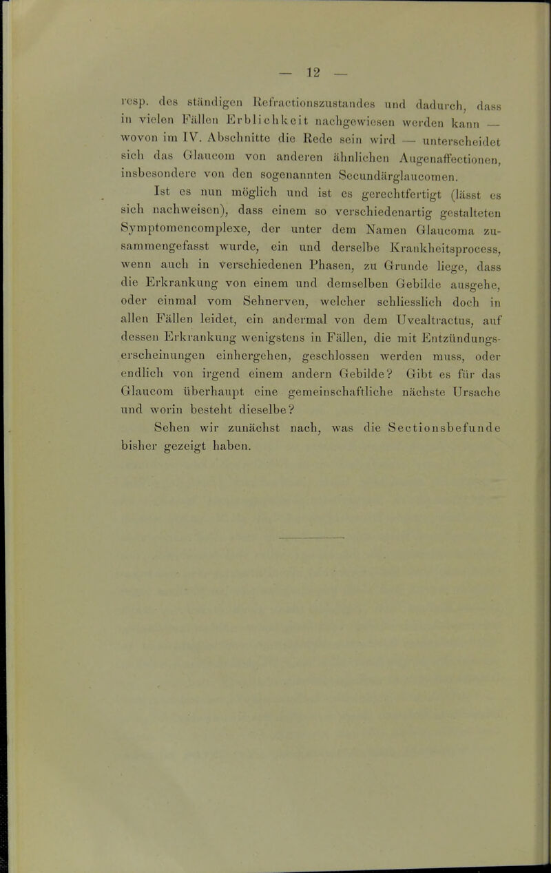 resp. des ständigen Refractionszustrandes und dadurch, dass in vielen Fällen Erblichkeit nachgewiesen werden kann wovon im IV. Abschnitte die Rede sein wird — unterscheidet sich das Glaucom von anderen ähnlichen Augenaffectionen, insbesondere von den sogenannten Secundärglaucomen. Ist es nun möglich und ist es gerechtfertigt (lässt es sich nachweisen), dass einem so verschiedenartig gestalteten Symptoraencomplexe, der unter dem Namen Glaucoma zu- samraengefasst wurde, ein und derselbe Krankheitsprocess, wenn auch in verschiedenen Phasen, zu Grunde liege, dass die Erkrankung von einem und demselben Gebilde ausgehe, oder einmal vom Sehnerven, welcher schliesslich doch in allen Fällen leidet, ein andermal von dem Uvealtractus, auf dessen Erkrankung wenigstens in Fällen, die mit Entzündungs- erscheinungen einhergehen, geschlossen werden muss, oder endlich von irgend einem andern Gebilde? Gibt es für das Glaucom überhaupt eine gemeinschaftliche nächste Ursache und worin besteht dieselbe? Sehen wir zunächst nach, was die Sectionsbefunde bisher gezeigt haben.