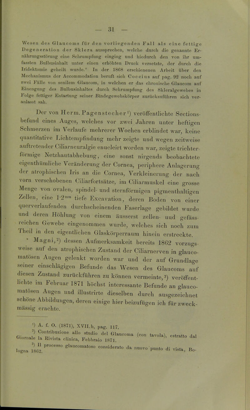 Wesen des Glaucoms für den vorliegenden Fall als eine fettige Degeneration der Sklera ausspreclien, welche durch die genannte Er- nährungsstörung eine Schrumpfung einging und hiedurcli den von ilir um- fassten Bulbusinhalt unter einen erhöhten Druck versetzte, der durch die Iridektomie geheilt wurde. In der 18G8 erscliienenen Arbeit über den Mechanismus der Accommodation beruft sicli Coccius auf pag. 92 noch auf zwei Fälle von senilem Glaucom, in welchen er das clironische Glaucom auf Einengung des Bulbusinhaltes durch Schrumpfung des Skleralgewebes in Folge fettiger Entartung seiner Bindegewebskörper zuriicküufiihren sich ver- anlasst sah. Der von Herrn. Pagenstecher') veröffentlichte Sections- befuncl eines Auges, welches vor zwei Jahren unter heftigen Schmerzen im Verlaufe mehrerer Wochen erblindet war, keine quantitative Lichtenipfinclung mehr zeigte und wegen zeitweise auftretender Ciliarneuralgie enucleirt worden war, zeigte trichter- förmige Netzhautabhebung, eine sonst nirgends beobachtete eigenthüraliche Veränderung der Cornea, periphere Anlagerung der atrophischen Iris an die Cornea, Verkleinerung der nach vorn verschobenen Ciliarfortsätze, im Ciliarrauskel eine grosse Menge von ovalen, spindel- und sternförmigen pigmenthaltigen Zellen, eine tiefe Excavation, deren Boden von einer querverlaufenden durchscheinenden Faserlage gebildet wurde und deren Höhlung von einem äusserst zellen- uud gefäss- reichen Gewebe eingenommen wurde, welches sich noch zum Theil in den eigentlichen Glaskörperraum hinein erstreckte. Magni,2) dessen Aufmerksamkeit bereits 1862 vorzugs- weise auf den atrophischen Zustand der Ciliarnerven in glauco- matösen Augen gelenkt worden war und der auf Grundlao-e seiner einschlägigen Befunde das Wesen des Glaucoms auf diesen Zustand zurückführen zu können vermeinte, 3) veröffent- hchte im Februar 1871 höchst interessante Befunde an glauco- raatösen Augen und illustrirte dieselben durch ausgezeichnet schöne Abbildungen, deren einige hier beizufügen ich für zweck- raässig erachte. ') A. f. O. (1871), XVII.b, pag. 117 Contribuzione allo studio del Cth le la Rivista clinica, Febbraio 1871. logna 1862.'' '''''''''''''' consideiato da nuovo punto di vista, Bo ) Contribuzione allo studio del Glaucoma (con tavola), estratto dal Giornale la Rivista clinica, Febbraio 1871.