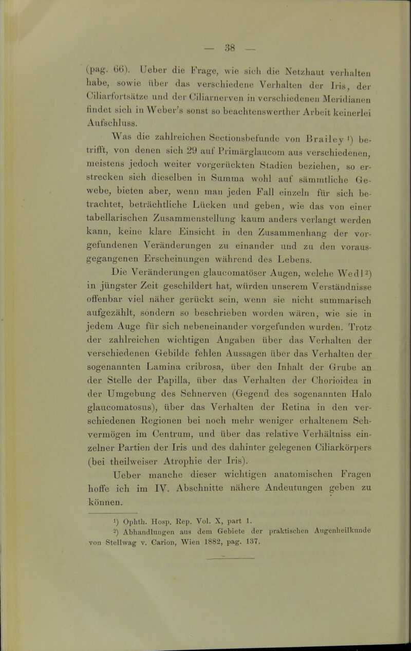 (pag. 66). lieber die Frage, wie sicli die Netziiaut verhalten habe, sowie über das verschiedene Verhalten der Iris, der Ciliarfortsätze und der Oiliarnerven in verschiedenen Meridianen Hndet sich in Weber's sonst so beachtenswerther Arbeit keinerlei Aufschluss. Was die zahlreichen Sectionsbef'unde von Brailey ') be- trifft, von denen sich 29 auf Primärglaucom aus verschiedenen, meistens jedoch weiter vorgerückten Stadien beziehen, so er- strecken sich dieselben in Summa wohl auf sämmtliche Ge- webe, bieten aber, wenn man jeden Fall einzeln für sich be- trachtet, beträchtliche Lücken und geben, wie das von einer tabellarischen Zusammenstellung kaum anders verlangt werden kann, keine klare Einsicht in den Zusammenhang der vor- gefundenen Veränderungen zu einander und zu den voraus- gegangenen Erscheinungen während des Lebens. Die Veränderungen glaucomatöser Augen, welche WedP) in jüngster Zeit geschildert hat, würden unserem Verständnisse offenbar viel näher gerückt sein, wenn sie nicht summarisch aufgezählt, sondern so beschrieben worden wären, wie sie in jedem Auge für sich nebeneinander vorgefunden wurden. Trotz der zahlreichen wichtigen Angaben über das Verhalten der verschiedenen Gebilde fehlen Aussagen über das Verhalten der sogenannten Lamina cribrosa, über den Inhalt der Grube an der Stelle der Papilla, über das Verhalten der Chorioidea in der Umgebung des Sehnerven (Gegend des sogenannten Halo glaucomatosus), über das Verhalten der Retina in den ver- schiedenen Regionen bei noch mehr weniger erhaltenem Seh- vermögen im Centrum, und über das relative Verhältniss ein- zelner Partien der Iris und des dahinter gelegenen Ciliarkörpers (bei theilweiser Atrophie der Iris). Ueber manche dieser wichtigen anatomischen Fragen hoffe ich im IV. Abschnitte nähere Andeutungen geben zu können. 1) Ophth. Hosp. Rep. Vol. X, part 1. 2) Abhandlungen aus dem Gebiete der praktischen Augenheilkunde von Stellwag v. Carion, Wien 1882, pag. 137.