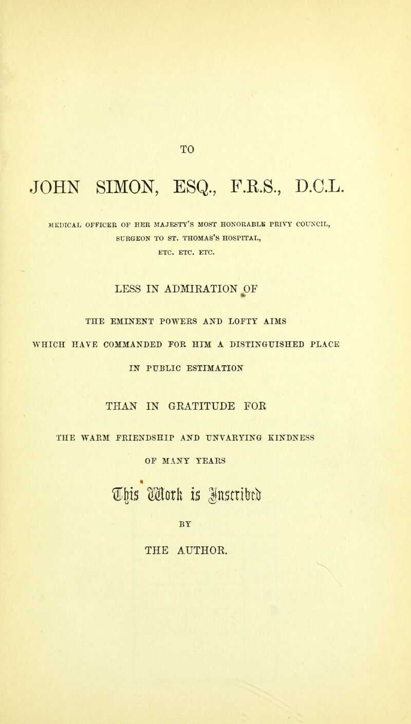 TO JOHN SIMON, ESQ., F.R.S., D.C.L. MEDICAL OFFICER OF HER MAJESTY'S MOST HONORABLE PRIVY COUNCIL, SURGEON TO ST. THOMAS'S HOSPITAL, ETC. ETC. ETC. LESS IN ADMIKATION OF THE EMINENT POWERS AND LOFTY ATMS WHICH HAVE COMMANDED FOR HIM A DISTINGUISHED PLACE IN PUBLIC ESTIMATION THAN IN GEATITUDE FOR THE WARM EPvIENDSHiP AND UNVARYING KINDNESS OP MANY YEARS BY THE AUTHOR.