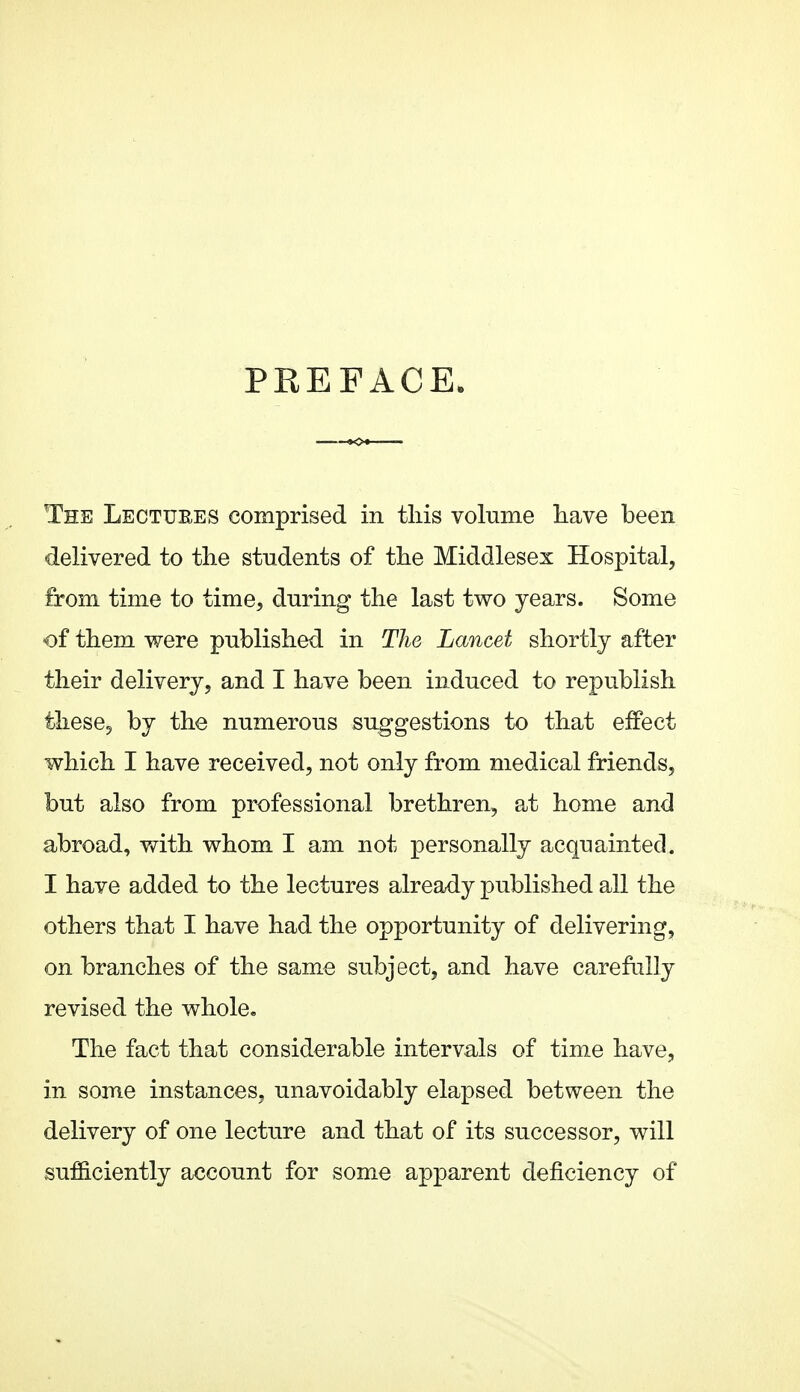PREFACE. The Lectuees comprised in tliis volume liave been delivered to tlie students of tlie Middlesex Hospital, from time to time, during the last two years. Some of them were published in The Lancet shortly after their delivery, and I have been induced to republish these, by the numerous suggestions to that effect which I have received, not only from medical friends, but also from professional brethren, at home and abroad, with whom I am not personally acquainted. I have added to the lectures already published all the others that I have had the opportunity of delivering, on branches of the same subject, and have carefully revised the whole. The fact that considerable intervals of time have, in some instances, unavoidably elapsed between the delivery of one lecture and that of its successor, will sufficiently account for some apparent deficiency of