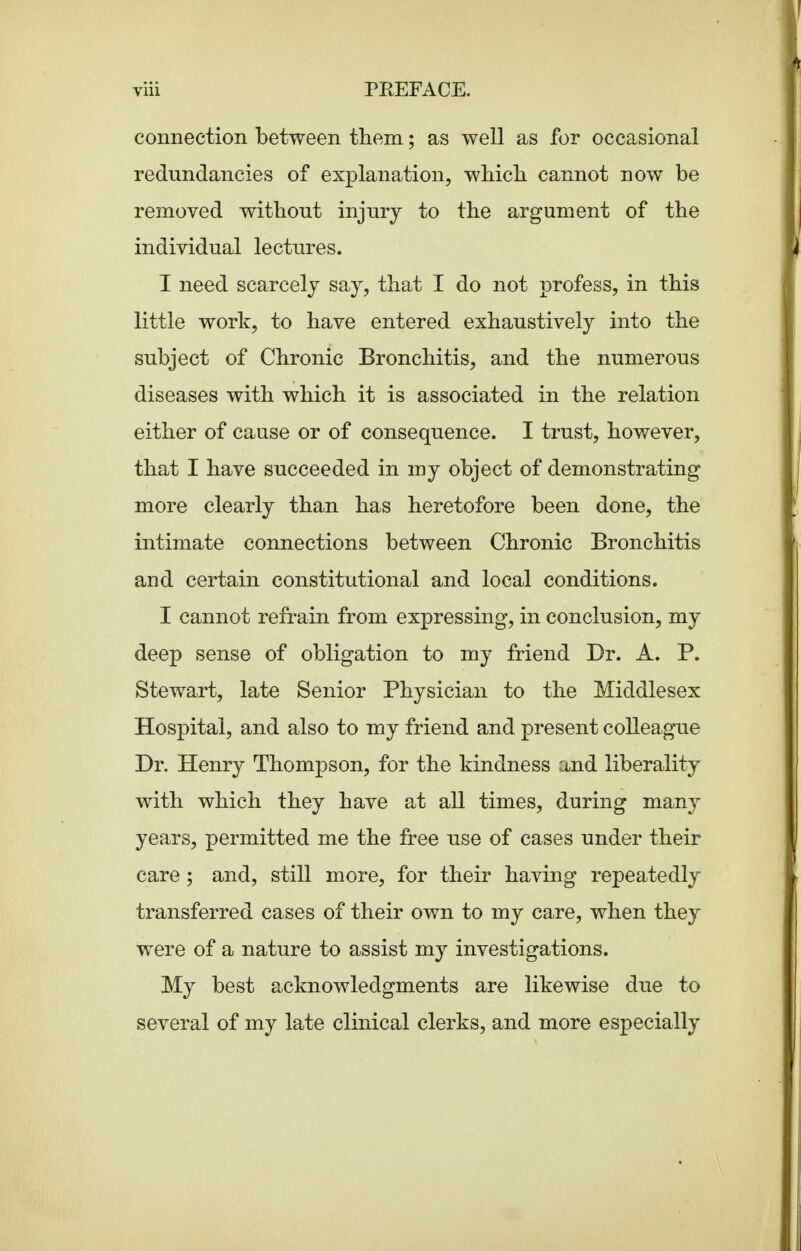 connection between them; as well as for occasional redundancies of explanation, which, cannot now be removed without injury to the argument of the individual lectures. I need scarcely say, that I do not profess, in this little work, to have entered exhaustively into the subject of Chronic Bronchitis, and the numerous diseases with which it is associated in the relation either of cause or of consequence. I trust, however, that I have succeeded in my object of demonstrating more clearly than has heretofore been done, the intimate connections between Chronic Bronchitis and certain constitutional and local conditions. I cannot refrain from expressing, in conclusion, my deep sense of obligation to my friend Dr. A. P. Stewart, late Senior Physician to the Middlesex Hospital, and also to my friend and present colleague Dr. Henry Thompson, for the kindness and liberality with which they have at all times, during many years, permitted me the free use of cases under their care ; and, still more, for their having repeatedly transferred cases of their own to my care, when they were of a nature to assist my investigations. My best acknowledgments are likewise due to several of my late clinical clerks, and more especially