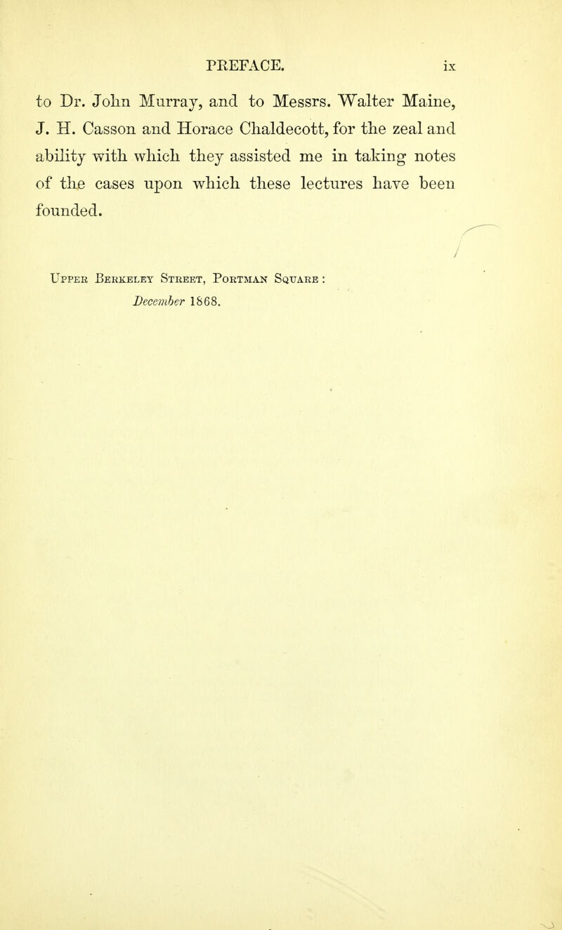 to Dr. Jolm Murray, and to Messrs. Walter Maine, J. H. Casson and Horace Chaldecott, for the zeal and ability with, whicli they assisted me in taking notes of the cases upon which these lectures have been founded. /' Uppek Berkeley Street, Portman Square : December 1868. \3