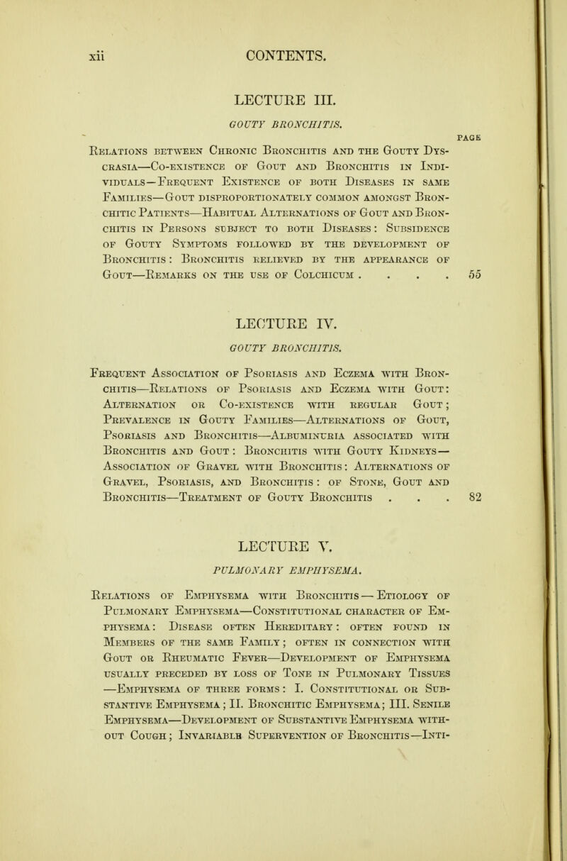 LECTUEE III. GOUTY BRONCHITIS. PAGE Eklations between Chronic Bronchitis and the Gouty Dts- CRASiA—Co-existence of Gout and Bronchitis in Indi- viduals—Frequent Existence of both Diseases in same Families—Gout disproportionately common amongst Bron- CHiTic Patients—Habitual Alternations of Gout and Bron- chitis IN Persons subject to both Diseases : Subsidence of Gouty Symptoms followed by the development of Bronchitis : Bronchitis relieved by the appearance of Gout—Remarks on the use of Colchicum . . . .55 LECTURE IV. GOUTY BRONCHITIS. Frequent Association of Psoriasis and Eczema with Bron- chitis—Relations of Psoriasis and Eczema with Gout: Alternation or Co-existence with regular Gout ; Prevalence in Gouty Families—Alternations of Gout, Psoriasis and Bronchitis—Albuminuria associated with Bronchitis and Gout : Bronchitis with Gouty Kidneys— Association of Gravel with Bronchitis : Alternations of Gravel, Psoriasis, and Bronchitis : of Stone, Gout and Bronchitis—Treatment of Gouty Bronchitis ... 82 LECTUEE Y. PULMONARY EMPHYSEMA. Relations of Emphysema with Bronchitis—Etiology of Pulmonary Emphysema—Constitutional character of Em- physema: Disease often Hereditary: often found in Members of the same Family ; often in connection with Gout or Rheumatic Fever—Development of Emphysema usually preceded by loss of Tone in Pulmonary Tissues —Emphysema of three forms : I. Constitutional or Sub- stantive Emphysema ; II. Bronchitic Emphysema ; III. Senile Emphysema—Development of Substantive Emphysema with- out Cough; Invariablb Supervention of Bronchitis—Inti-