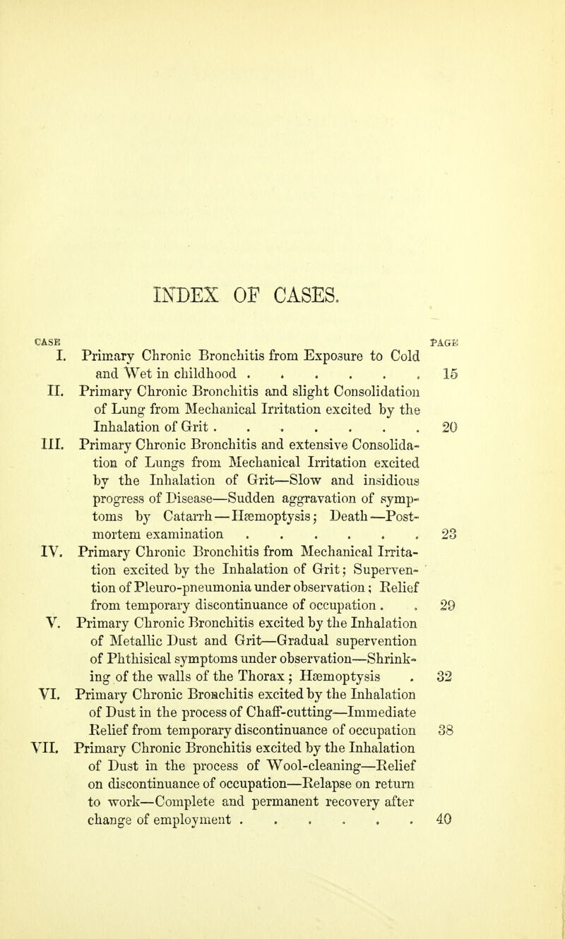 INDEX OF CASES. CASE PAGK I. Primary Chronic Broncliitis from Exposure to Cold and Wet in childhood ,15 II. Primary Chronic Bronchitis and slight Consolidation of Lung from Mechanical Irritation excited by the Inhalation of Grit 20 III. Primary Chronic Bronchitis and extensive Consolida- tion of Lungs from Mechanical Irritation excited by the Inhalation of Grit—Slow and insidious progress of Disease—Sudden aggravation of symp- toms by Catarrh—Haemoptysis j Death—Post- mortem examination ...... 23 IV. Primary Chronic Bronchitis from Mechanical Irrita- tion excited by the Inhalation of Grit; Superven- tion of Pleuro-pneumonia imder observation; Relief from temporary discontinuance of occupation . , 29 V. Primary Chronic Bronchitis excited by the Inhalation of Metallic Dust and Grit—Gradual supervention of Phthisical symptoms under observation—Shrink- ing of the walls of the Thorax ; Hsemoptysis . 32 VI. Primary Chronic BroHchitis excited by the Inhalation of Dust in the process of Chaff-cutting—Immediate Eelief from temporary discontinuance of occupation 38 VII. Primary Chronic Bronchitis excited by the Inhalation of Dust in the process of Wool-cleaning—Relief on discontinuance of occupation—Relapse on return to work—Complete and permanent recovery after change of employment ...... 40