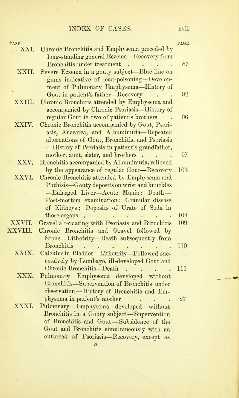 CASE PAGE XXI. Chronic Broncliitis and Emphysema preceded by long-standing general Eczema—Recovery from Broncliitis under treatment .... 87 XXII. Severe Eczema in a gouty subject—Blue line on gums indicative of lead-poisoning—Develop- ment of Pulmonary Emphysema—History of Gout in patient's father—Recovery . . 92 XXIII. Chronic Bronchitis attended by Emphysema and accompanied by Chronic Psoriasis—History of regular Gout in two of patient's brothers . 96 XXIV. Chronic Bronchitis accompanied by Gout, Psori- asis, Anasarca, and Albuminuria—Repeated alternations of Gout, Bronchitis, and Psoriasis —History of Psoriasis in patient's grandfather, mother, aunt, sister, and brothers ... 97 XXV. Bronchitis accompanied by Albuminuria, relieved by the appearance of regular Gout—Recovery 103 XXVI. Chronic Bronchitis attended by Emphj^sema and Phthisis—Gouty deposits on wrist and knuckles —Enlarged Liver—Acute Mania: Death — Post-moi'tem examination: Granular disease of Kidneys; Deposits of Urate of Soda in those organs ....... 104 XXVII. Gravel alternating with Psoriasis and Bronchitis 109 XXVIII. Chronic Bronchitis and Gravel followed by Stone—Lithotrity—Death subsequently from Bronchitis . 110 XXIX. Calculus in Bladder—Lithotrity—Followed suc- cessively by Lumbago, ill-developed Gout and Chronic Bronchitis—Death . . . .111 XXX. Pulmonary Emphysema developed without Bronchitis—Supervention of Bronchitis imder observation—History of Bronchitis and Em- physema in patient's mother . . . 127 XXXI. Puimonary Emphysema developed without Bronchitis in a Gouty subject—Supervention of Bronchitis and Gout—Subsidence of the Gout and Bronchitis simultaneously with an outbreak of Psoriasis—Recovery, except as