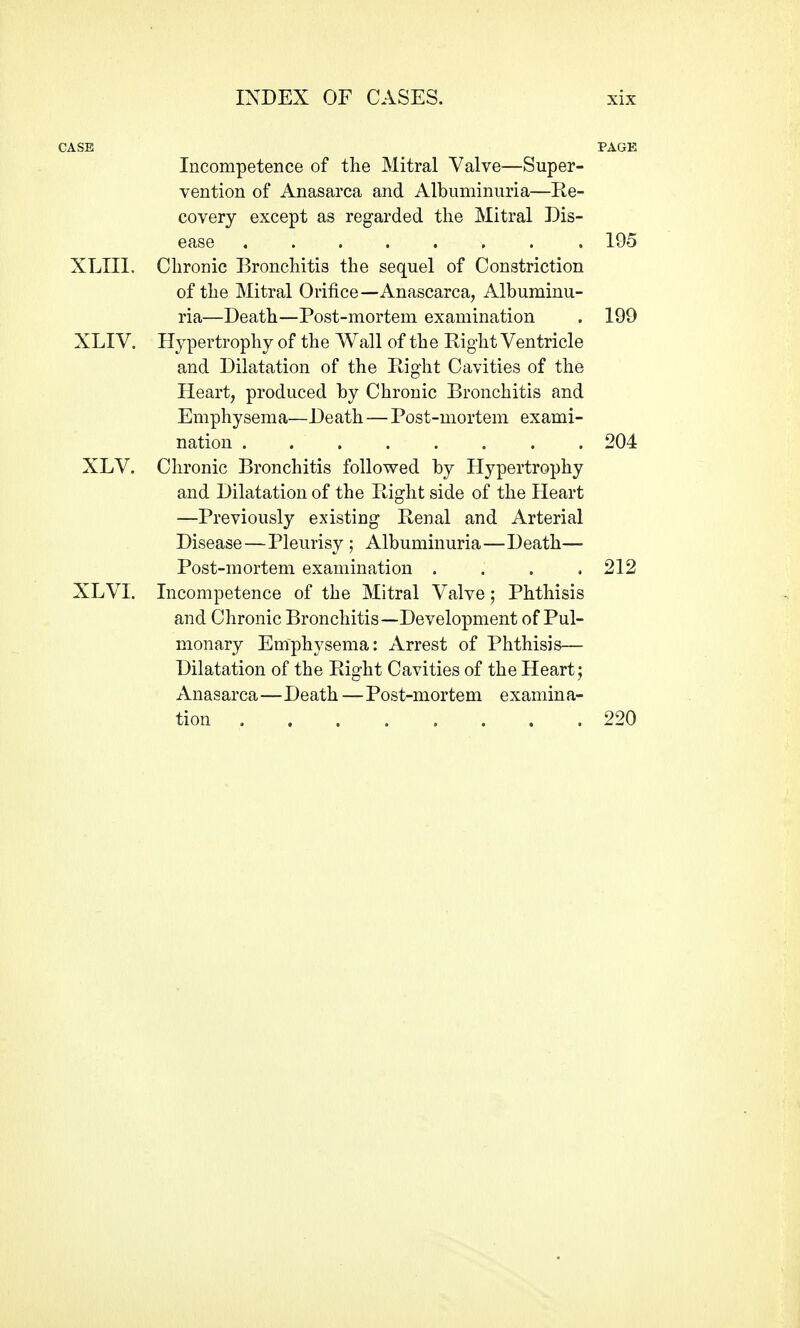Incompetence of tlie Mitral Valve—Super- vention of Anasarca and Albuminuria—Re- covery except as regarded tlie Mitral Dis- ease 195 XLIIl. Chronic Bronchitis the sequel of Constriction of the Mitral Orifice—Anascarca, Albuminu- ria—Death—Post-mortem examination . 199 XLIV. Hypertrophy of the Wall of the Right Ventricle and Dilatation of the Right Cavities of the Heart, produced by Chronic Bronchitis and Emphysema—Death — Post-mortem exami- nation 204 XLV. Chronic Bronchitis followed by Hypertrophy and Dilatation of the Right side of the Heart —Previously existing Renal and Arterial Disease—Pleurisy ; Albuminuria—Death— Post-mortem examination .... 212 XLVI. Incompetence of the Mitral Valve; Phthisis and Chronic Bronchitis—Development of Pul- monary Emphysema: Arrest of Phthisis— Dilatation of the Right Cavities of the Heart; Anasarca—Death —Post-mortem examina- tion 220