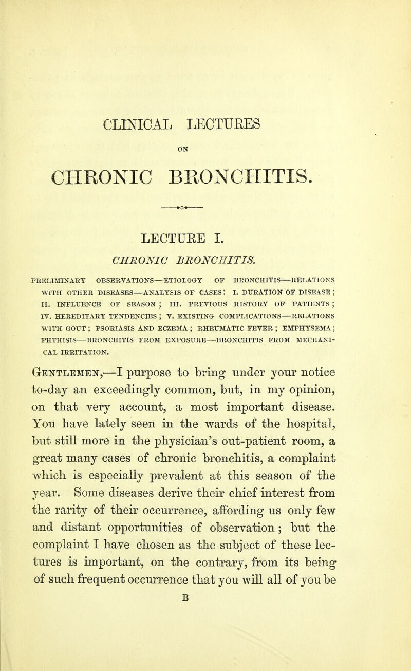 CLINICAL LECTUEES ON CHRONIC BRONCHITIS. LECTUEE I. CHRONIC BRONCHITIS. PRELIMINARY OBSERVATIONS—ETIOLOGY OF BRONCHITIS RELATIONS WITH OTHER DISEASES—ANALYSIS OF CASES : I. DURATION OF DISEASE ; II. INFLUENCE OF SEASON ; III. PREVIOUS HISTORY OF PATIENTS ; IV. HEREDITARY TENDENCIES ; V. EXISTING COMPLICATIONS RELATIONS WITH GOUT ; PSORIASIS AND ECZEMA ; RHEUMATIC FEVER ; EMPHYSEMA ; PHTHISIS BRONCHITIS FROM EXPOSURE—BRONCHITIS FROM MECHANI- CAL IRRITATION. Gentlemen,—-I purpose to bring -ander your notice to-day an exceedingly common, but, in my opinion, on that very account, a most important disease. You have lately seen in the wards of the hospital, but still more in the physician's out-patient room, a great many cases of chronic bronchitis, a complaint which is especially prevalent at this season of the year. Some diseases derive their chief interest from the rarity of their occurrence, affording us only few and distant opportunities of observation; but the complaint I have chosen as the subject of these lec- tures is important, on the contrary, from its being of such frequent occurrence that you will all of you be B