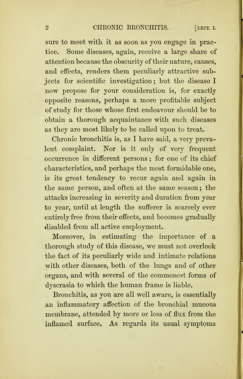 sure to meet with it as soon as you engage in prac- tice. Some diseases, again, receive a large share of attention because the obscurity of their nature, causes, and effects, renders them peculiarly attractive sub- jects for scientific investigation; but the disease I now propose for your consideration is, for exactly opposite reasons, perhaps a more profitable subject of study for those whose first endeavour should be to obtain a thorough acquaintance with such diseases as they are most likely to be called upon to treat. Chronic bronchitis is, as I have said, a very preva- lent complaint. Nor is it only of very frequent occurrence in different persons; for one of its chief characteristics, and perhaps the most formidable one, is its great tendency to recur again and again in the same person, and often at the same season; the attacks increasing in severity and duration from year to year, until at length the sufferer is scarcely ever entirely free from their effects, and becomes gradually disabled from all active employment. Moreover, in estimating the importance of a thorough study of this disease, we must not overlook the fact of its peculiarly wide and intimate relations with other diseases, both of the lungs and of other organs, and with several of the commonest forms of dyscrasia to which the human frame is liable. Bronchitis, as you are all well aware, is essentially an inflammatory affection of the bronchial mucous membrane, attended by more or less of flux from the inflamed surface. As regards its usual symptoms