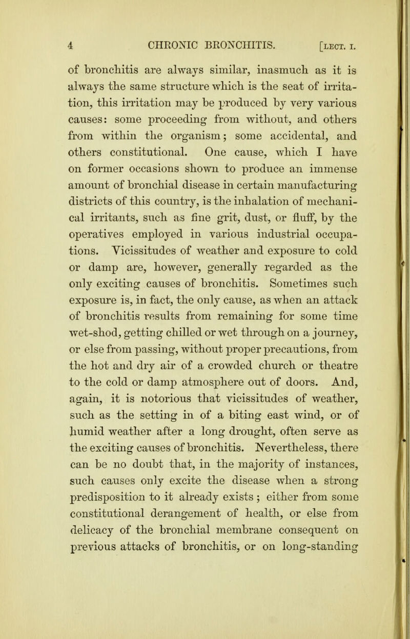 of bronchitis are always similar, inasmuch as it is always the same structure which is the seat of irrita- tion, this irritation may be produced by very various causes: some proceeding from without, and others from within the organism; some accidental, and others constitutional. One cause, which I have on former occasions shown to produce an immense amount of bronchial disease in certain manufacturing districts of this country, is the inhalation of mechani- cal irritants, such as fine grit, dust, or fluff, by the operatives employed in various industrial occupa- tions. Vicissitudes of weather and exposure to cold or damp are, however, generally regarded as the only exciting causes of bronchitis. Sometimes such exposure is, in fact, the only cause, as when an attack of bronchitis results from remaining for some time wet-shod, getting chilled or wet through on a journey, or else from passing, without proper precautions, from the hot and dry air of a crowded church or theatre to the cold or damp atmosphere out of doors. And, again, it is notorious that vicissitudes of weather, such as the setting in of a biting east wind, or of humid weather after a long drought, often serve as the exciting causes of bronchitis. Nevertheless, there can be no doubt that, in the majority of instances, such causes only excite the disease when a strong predisposition to it already exists ; either from some constitutional derangement of health, or else from delicacy of the bronchial membrane consequent on previous attacks of bronchitis, or on long-standing