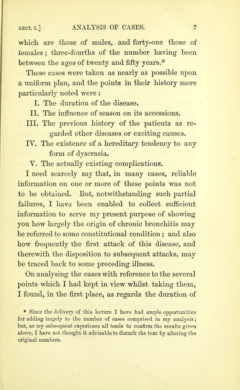 wMcli are those of males, and forty-one tliose of females ; three-fourths of the number having been between the ages of twenty and fifty years.^ These cases were taken as nearly as possible upon a uniform plan, and the points in their history more particularly noted were: I. The duration of the disease. II. The influence of season on its accessions. III. The previous history of the patients as re- garded other diseases or exciting causes. lY. The existence of a hereditary tendency to any form of dyscrasia. Y. The actually existing complications. I need scarcely say that, in many cases, reliable information on one or more of these points was not to be obtained. But, notwithstanding such partial failures, I have been enabled to collect sufficient information to serve my present purpose of showing you how largely the origin of chronic bronchitis may be referred to some constitutional condition; and also how frequently the first attack of this disease, and therewith the disposition to subsequent attacks, may be traced back to some preceding illness. On analysing the cases with reference to the several points which I had kept in view whilst taking them, I found, in the first place, as regards the duration of * Since the delivery of this lecture I have had ample opportunities for adding largely to the number of cases comprised in my analysis; hut, as my subsequent experience all tends to confirm the results given above, I have not thought it advisable to disturb the text by altering the original numbers.