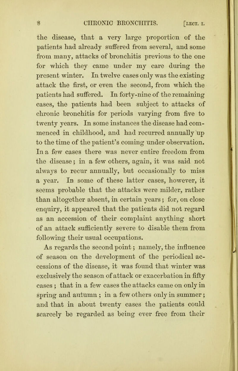 the disease, that a very large proportion of the patients had already suffered from several, and some from many, attacks of bronchitis previous to the one for which they came under my care during the present winter. In twelve cases only was the existing attack the first, or even the second, from whi^h the patients had suffered. In forty-nine of the remaining cases, the patients had been subject to attacks of chronic bronchitis for periods varying from five to twenty years. In some instances the disease had com- menced in childhood, and had recurred annually up to the time of the patient's coming under observation. In a few cases there was never entire freedom from the disease; in a few others, again, it was said not always to recur annually, but occasionally to miss a year. In some of these latter cases, however, it seems probable that the attacks were milder, rather than altogether absent, in certain years; for, on close enquiry, it appeared that the patients did not regard as an accession of their complaint anything short of an attack sufficiently severe to disable them from following their usual occupations. As regards the second point; namely, the influence of season on the development of the periodical ac- cessions of the disease, it was found that winter was exclusively the season of attack or exacerbation in fifty cases ; that in a few cases the attacks came on only in spring and autumn ; in a few others only in summer; and that in about twenty cases the patients could scarcely be regarded as being ever free from their