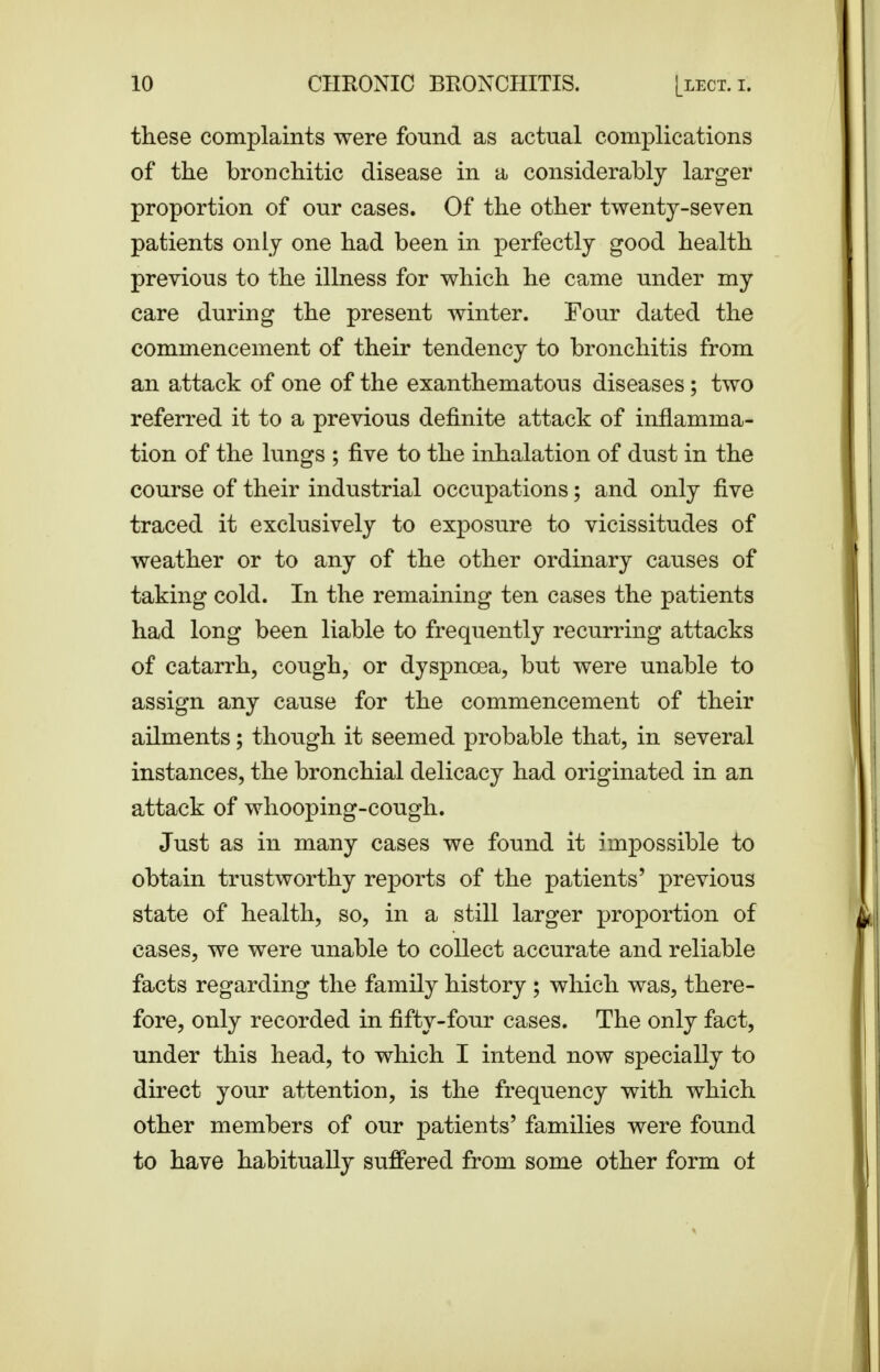 these complaints were found as actual complications of the bronchitic disease in a considerably larger proportion of our cases. Of the other twenty-seven patients only one had been in perfectly good health previous to the illness for which he came under my care during the present Avinter. Four dated the commencement of their tendency to bronchitis from an attack of one of the exanthematous diseases; two referred it to a previous definite attack of inflamma- tion of the lungs ; five to the inhalation of dust in the course of their industrial occupations; and only five traced it exclusively to exposure to vicissitudes of weather or to any of the other ordinary causes of taking cold. In the remaining ten cases the patients had long been liable to frequently recurring attacks of catarrh, cough, or dyspnoea, but were unable to assign any cause for the commencement of their ailments; though it seemed probable that, in several instances, the bronchial delicacy had originated in an attack of whooping-cough. Just as in many cases we found it impossible to obtain trustworthy reports of the patients' previous state of health, so, in a still larger proportion of cases, we were unable to collect accurate and reliable facts regarding the family history ; which was, there- fore, only recorded in fifty-four cases. The only fact, under this head, to which I intend now specially to direct your attention, is the frequency with which other members of our patients' families were found to have habitually suffered from some other form ot