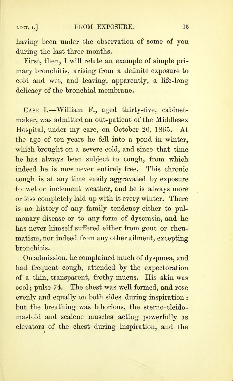 having been under the observation of some of you during the last three months. First, then, I will relate an example of simple pri- mary bronchitis, arising from a definite exposure to cold and wet, and leaving, apparently, a life-long delicacy of the bronchial membrane. Case I.—William F., aged thirty-five, cabinet- maker, was admitted an out-patient of the Middlesex Hospital, under my care, on October 20, 1865. At the age of ten years he fell into a pond in winter, which brought on a severe cold, and since that time he has always been subject to cough, from which indeed he is now never entirely free. This chronic cough is at any time easily aggravated by exposure to wet or inclement weather, and he is always more or less completely laid up with it every winter. There is no history of any family tendency either to pul- monary disease or to any form of dyscrasia, and he has never himself suffered either from gout or rheu- matism, nor indeed from any other ailment, excepting bronchitis. On admission, he complained much of dyspnoea, and had frequent cough, attended by the expectoration of a thin, transparent, frothy mucus. His skin was cool; pulse 74. The chest was well formed, and rose evenly and equally on both sides during inspiration : but the breathing was laborious, the sterno-cleido- mastoid and scalene muscles acting powerfully as elevators of the chest during inspiration, and the